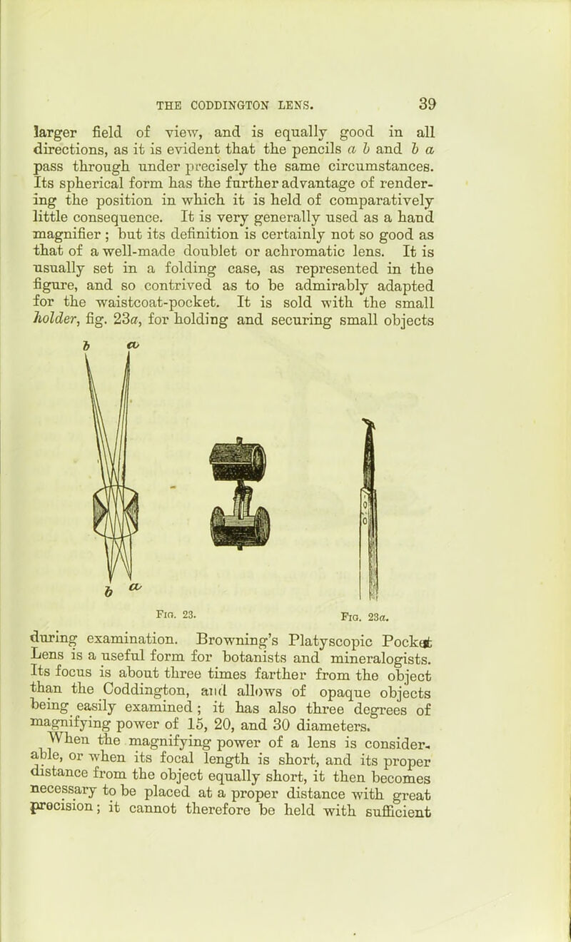 larger field of view, and is equally good in all directions, as it is evident that the pencils a b and b a pass through under precisely the same circumstances. Its spherical form has the further advantage of render- ing the position in which it is held of comparatively little consequence. It is very generally used as a hand magnifier ; but its definition is certainly not so good as that of a well-made doublet or achromatic lens. It is usually set in a folding case, as represented in the figure, and so contrived as to be admirably adapted for the waistcoat-pocket. It is sold with the small holder, fig. 23a, for holding and securing small objects Fio. 23. Pio. 23a. during examination. Browning's Platyscopic Pockti Lens is a useful form for botanists and mineralogists. Its focus is about three times farther from the object than the Coddington, and allows of opaque objects being easily examined ; it has also three degrees of magnifying power of 15, 20, and 30 diameters. When the magnifying power of a lens is consider- able, or when its focal length is short, and its proper distance from the object equally short, it then becomes necessary to be placed at a proper distance with great precision; it cannot therefore be held with sufficient