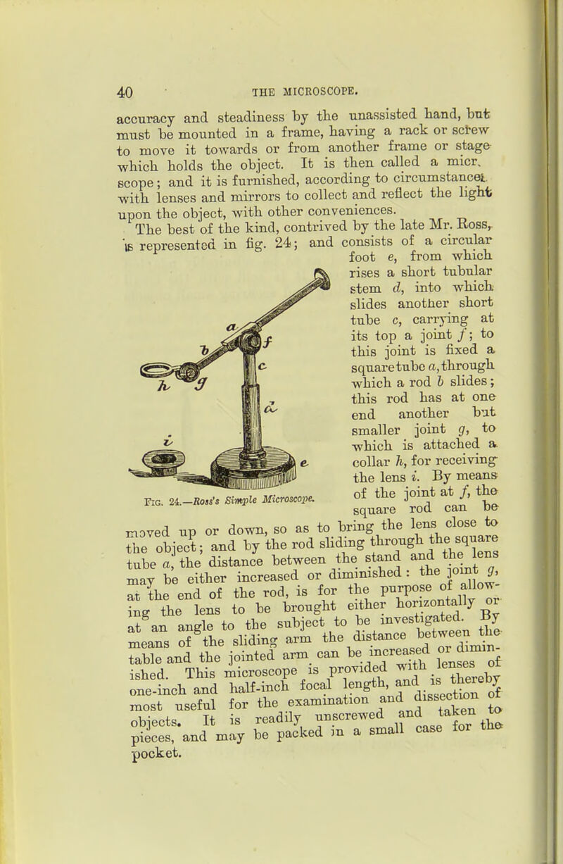 accuracy and steadiness by tlie unassisted hand, but must be mounted in a frame, having a rack or sclw to move it towards or from another frame or stage which holds the object. It is then called a micr. scope ; and it is furnished, according to circumstancet with lenses and mirrors to collect and reflect the lighfc upon the object, with other conveniences. The best of the kind, contrived by the late Mr. Ross, 'iB represented in fig. 24-; and consists of a circular foot e, from which rises a short tubular stem d, into which slides another short tube c, carrying at its top a joint /; to this joint is fixed a square tube a, through which a rod b slides; this rod has at one end another but smaller joint g, to which is attached a collar h, for receiving- the lens i. By means of the joint at /, the square rod can be moved up or down, so as to bring the lens close to ?ne object, and by the rod sliding ^^^jf^^^^l^Zl tube a the distance between the stand and the lens may be either increased or dimimshed : the jomt ^, S the end of the rod, is for the purpose of allow- Sg\e lens to be brought either l^or.zonta% or «t nn anele to the subject to be investigated, ^y meaTs :f tie'sliding arL the distance betwee^^^^^^ table and the jointed arm can incve^''^ ^^^Toi ished. This microscope IS provided J^Jh enses ot one-inch and half-inch focal ength, ^^^ ^^J^^^^^*^^^ most useful for the exammation Jissectum ot obiects It is readily unscrewed and taken to ;Scet and may be packed in a small case for tha pocket. Fig. 2i.—Ross's Simple Microscope.