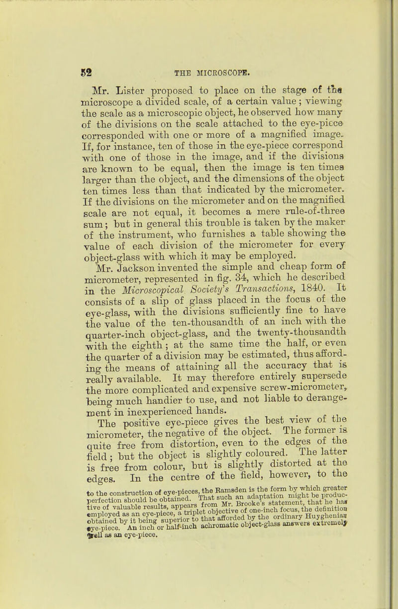 Mr. Lister proposed to place on the stage of tQ« microscope a divided scale, of a certain value ; viewing the scale as a microscopic object, he observed how many of the divisions on the scale attached to the eye-piec© corresponded with one or more of a magnified image. If, for instance, ten of those in the eye-piece correspond •with one of those in the image, and if the divisions are known to be equal, then the image is ten times larger than the object, and the dimensions of the object ten times less than that indicated by the micrometer. If the divisions on the micrometer and on the magnified scale are not equal, it becomes a mere rule-of-three sum; but in general this trouble is taken by the maker of the instrument, who furnishes a table showing the value of each division of the micrometer for every object-glass with which it may be employed. Mr. Jackson invented the simple and cheap form of micrometer, represented in fig. 34, which he described in the Microscopical SocieUfs Transactions, 1840. It consists of a slip of glass placed in the focus of the eye-glass, with the divisions sufiiciently fine to have the value of the ten-thousandth of an inch with the quarter-inch object-glass, and the twenty-thousandth with the eighth ; at the same time the half, or even the quarter of a division may be estimated, thus afford- ing the means of attaining all the accuracy that is really available. It may therefore entirely supersede the more complicated and expensive screw-micrometer, being much handier to use, and not liable to derange- ment in inexperienced hands. The positive eye-piece gives the best view ot the micrometer, the negative of the object. The former is quite free from distortion, even to the edges ot tiie field ; but the object is slightly coloured. The latter is free from colour, but is slightly distorted at the edges. In the centre of the field, however, to the perfection shojJd be obtam^^^^^^^^ BroS statement, that he has i^ell OB an eye-piece.