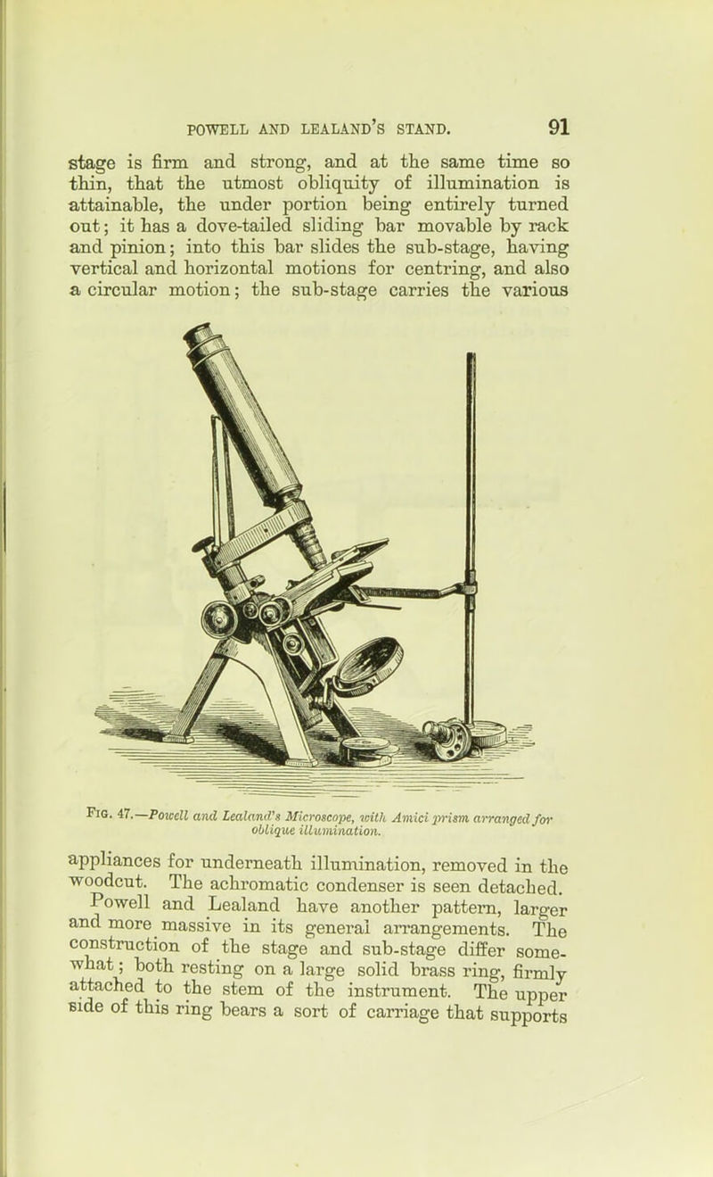 stage is firm and strong, and at the same time so thin, that the utmost obliquity of illumination is attainable, the under portion being entirely turned out; it has a dove-tailed sliding bar movable by rack and pinion; into this bar slides the sub-stage, having vertical and horizontal motions for centring, and also a circular motion; the sub-stage carries the various Fig. 47.—Powell and Zealand's Microscope, loith Amidiwism, arranged for oblique illumination. appliances for underneath illumination, removed in the woodcut. The achromatic condenser is seen detached. Powell and Lealand have another pattern, larger and more massive in its general arrangements. The construction of the stage and sub-stage differ some- what; both resting on a large solid brass ring, firmly attached to the stem of the instrument. The upper Bide of this ring bears a sort of carriage that supports