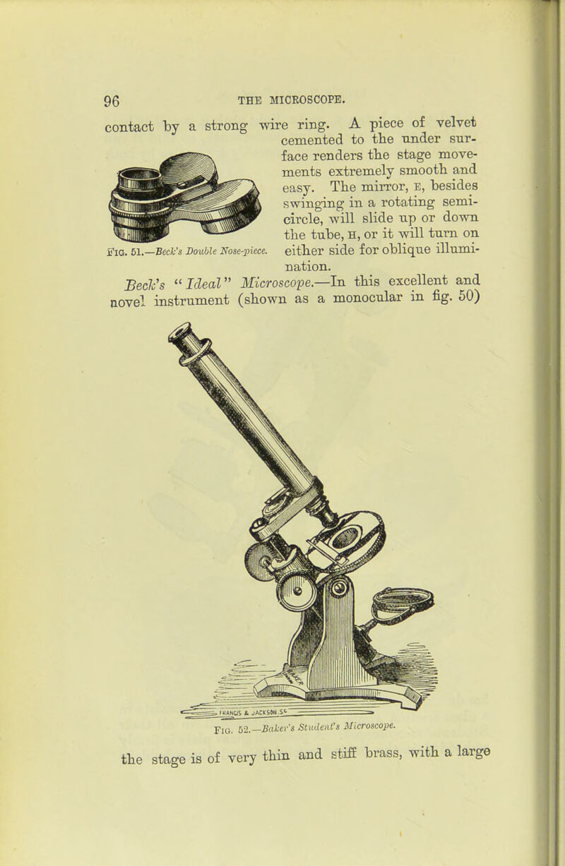 contact Toy a strong wire ring. A piece of velvet cemented to the under sur- face renders tlie stage move- ments extremely smooth and easy. The mirror, E, besides swinging in a rotating semi- circle, will slide up or down the tube, H, or it will turn on either side for oblique illumi- nation. Bed's ''Ideal Microscope.—In this excellent and novel in iTiG. 61. Double Nose-piece. istrument (shown as a monocular in fig. 50) Fio. b-2.—Bakers Student's Microscope. the stage is of very thin and stifi brass, with a larg(