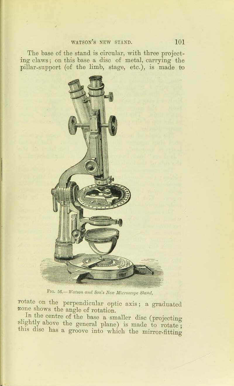 The base of tlie stand is circular, wifh. three project- ing claws; on this base a disc of metal, carrying the pillar-snpport (of the limb, stage, etc.), is made to Fig. 56.~ Watson and Son's New Microscope Stand. rotate on the perpendicular optic axis; a graduated zone shows the angle of rotation. In the centre of the base a smaller disc (projecting slightly above the general plane) is made to rotate ; this disc has a groove into which the mirror-fitting