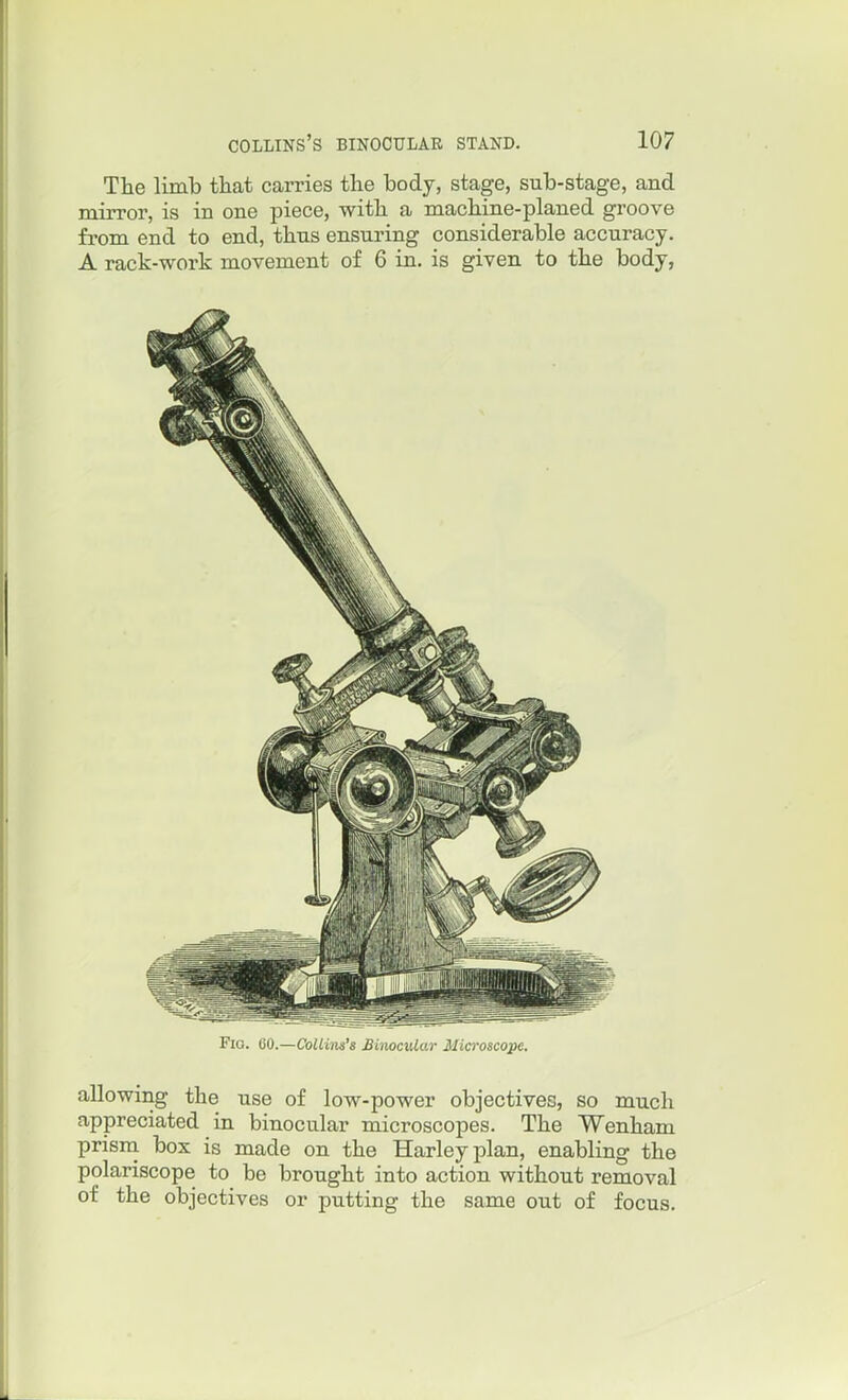 The limb that carries the body, stage, sub-stage, and mirror, is in one piece, with a machine-planed groove from end to end, thus ensuring considerable accuracy. A rack-work movement of 6 in. is given to the body, Fio. 60.—Coliim's Binocular Microscope. allowing the use of low-power objectives, so much appreciated in binocular microscopes. The Wenham prism box is made on the Harleyplan, enabling the polariscope to be brought into action without removal of the objectives or putting the same out of focus.