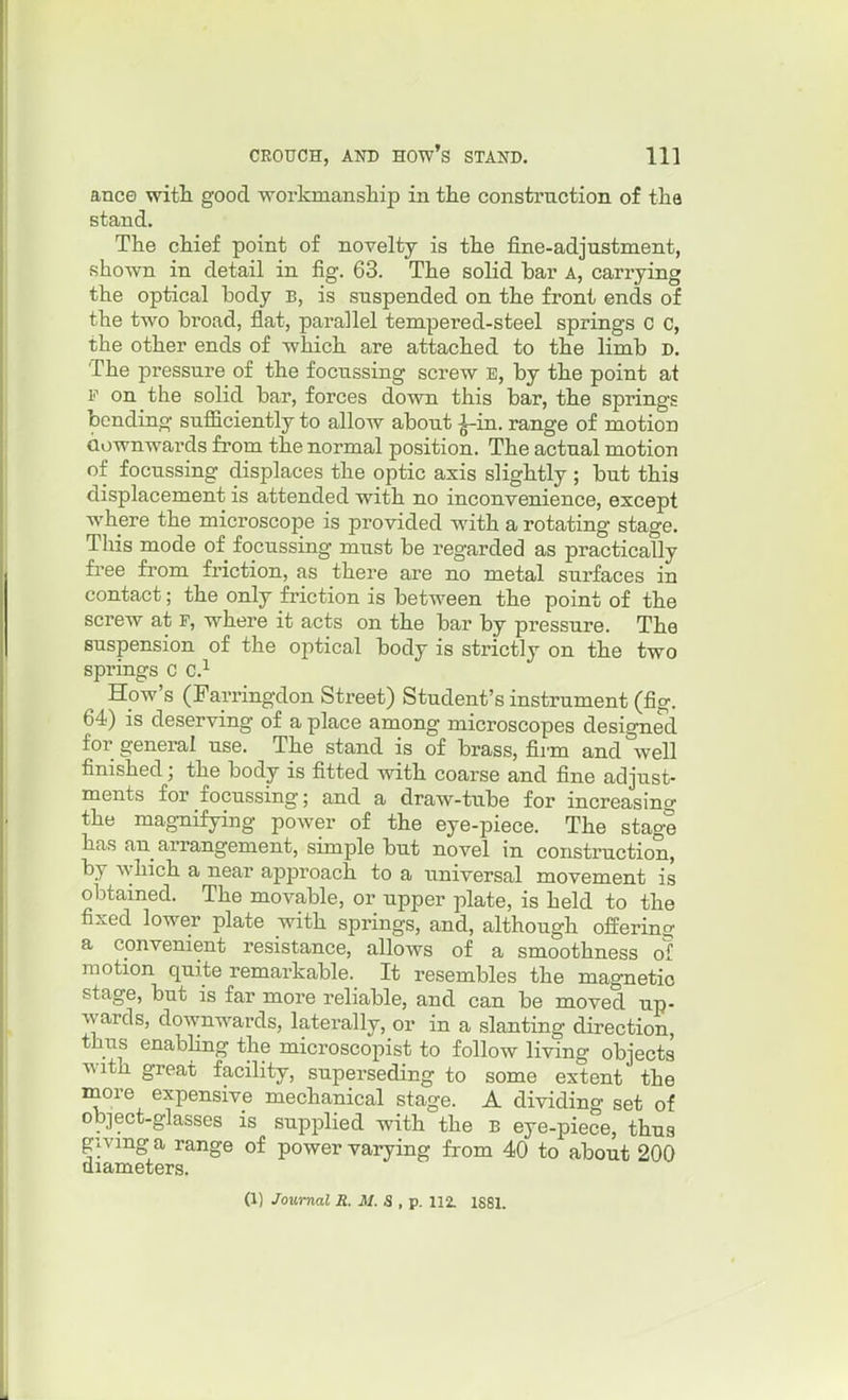 ance witli good workmanship in tlie construction of tha stand. The chief point of novelty is the fine-adjustment, shown in detail in fig. 63. The solid bar A, carrying the optical body B, is suspended on the front ends of the two broad, flat, parallel tempered-steel springs C C, the other ends of which are attached to the limb D. The pressure of the focussing screw E, by the point at F on the solid bar, forces down this bar, the springs bending sufficiently to allow about ^in. range of motion aownwards from the normal position. The actual motion of focussing displaces the optic axis slightly ; but this displacement is attended with no inconvenience, except where the microscope is provided with a rotating stage. This mode of focussing must be regarded as practically free from friction, as there are no metal surfaces in contact; the only friction is between the point of the screw at F, where it acts on the bar by pressure. The suspension of the optical body is strictly on the two springs C C.^ How's (Farringdon Street) Student's instrument (fig. 64) is deserving of a place among microscopes designed for general use. The stand is of brass, firm and well finished; the body is fitted with coarse and fine adjust- ments for focussing; and a draw-tube for increasing the magnifying power of the eye-piece. The stage has an arrangement, simple but novel in construction, by which a near approach to a universal movement is obtained. The movable, or upper plate, is held to the fixed lower plate with springs, and, although offering a convenient resistance, allows of a smoothness of motion quite remarkable. It resembles the magnetic stage, but is far more reliable, and can be moved up- wards, downwards, laterally, or in a slanting direction, thus enabling the microscopist to follow living objects with great facility, superseding to some extent the more expensive mechanical stage. A dividing set of object-glasses is supplied with the B eye-piece, thus giving a range of power varying from 40 to about 200 diameters. (1) Journal R. M. a , p. 112. 1881.