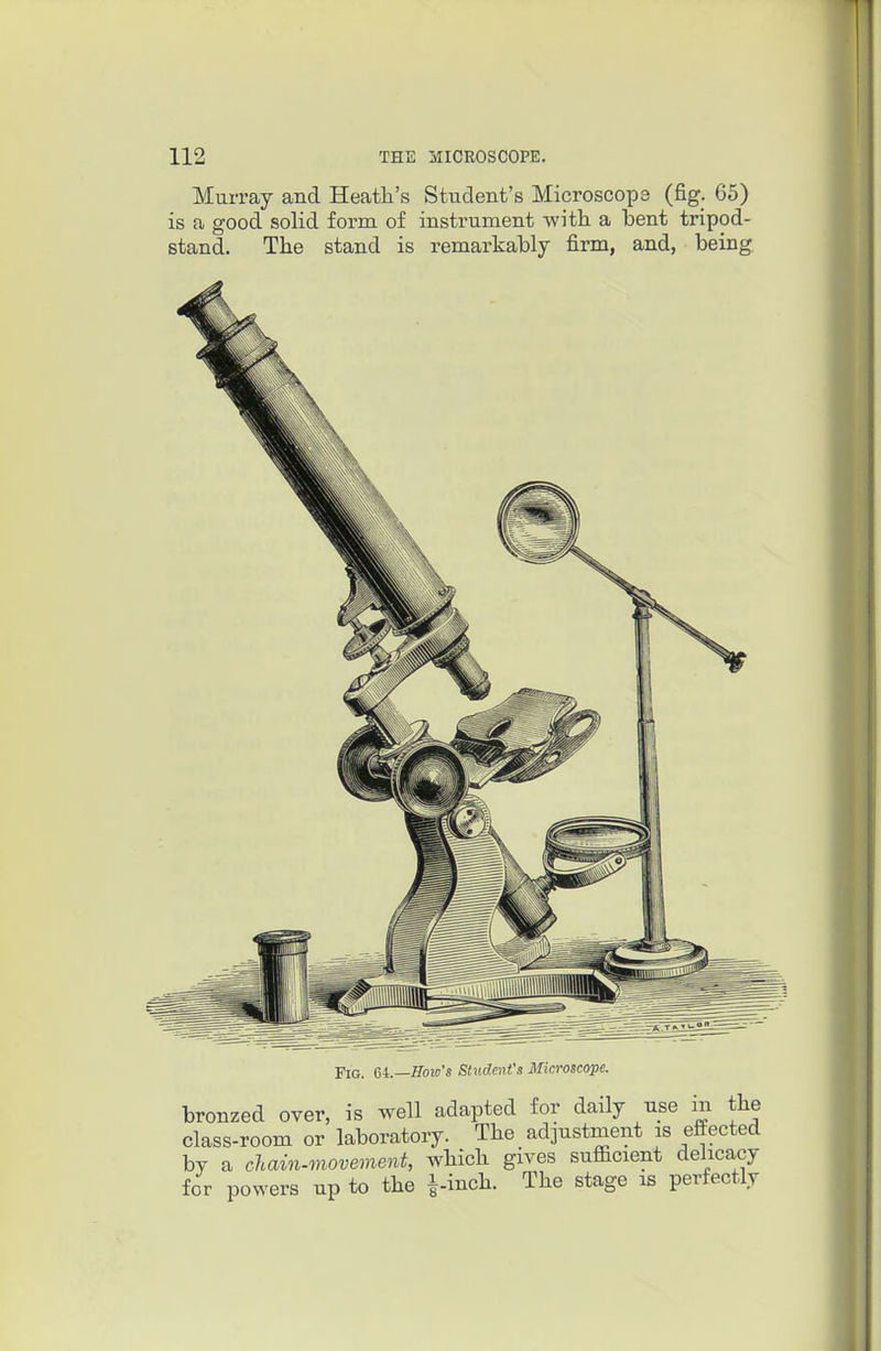 Murray and Heatli's Student's Microscops (fig. 65) is a good solid form of instrument -witli a bent tripod- stand. Tlie stand is remarkably firm, and, being Fig. Gi.—Bow's Stitdent's Microscope. bronzed over, is well adapted for daily use in tlie class-room or laboratory. The adjustment is eftected by a chain-movement, wliicli gives sufficient delicacy for powers np to the i-incli. The stage is perfectly