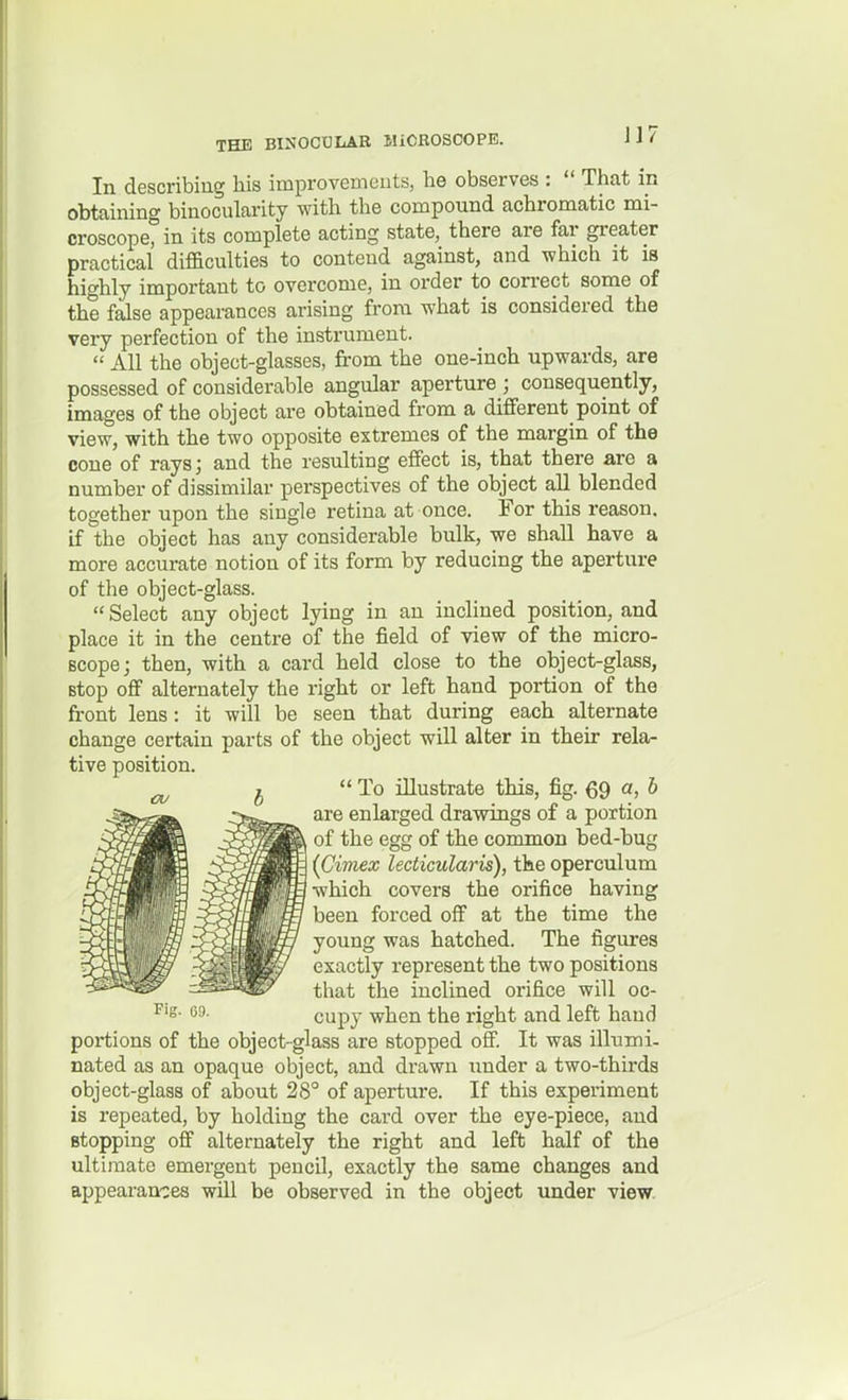 In describing his improvemeuts, he observes :  That in obtaining binocularity with the compound achromatic mi- croscope, in its complete acting state, there are far greater practical difficulties to contend against, and which it is highly important to overcome, in order to correct some of the false appearances arising from what is considered the very perfection of the instrument.  All the object-glasses, from the one-inch upwards, are possessed of considerable angular aperture ; consequently, images of the object are obtained from a different point of view, with the two opposite extremes of the margin of the cone of rays; and the resulting effect is, that there are a number of dissimilar perspectives of the object all blended together upon the single retina at once. For this reason, if the object has any considerable bulk, we shall have a more accurate notion of its form by reducing the aperture of the object-glass.  Select any object lying in an inclined position, and place it in the centre of the field of view of the micro- scope; then, with a card held close to the object-glass, stop off alternately the right or left hand portion of the front lens: it will be seen that during each alternate change certain parts of the object will alter in their rela- tive position.  To illustrate this, fig. 69 a> ^ are enlarged drawings of a portion of the egg of the common bed-bug (Cimex lecticularis), the operculum which covers the orifice having been forced off at the time the young was hatched. The figures exactly represent the two positions that the inclined orifice will oc- cupy when the right and left hand portions of the object-glass are stopped off. It was illumi- nated as an opaque object, and drawn under a two-thirds object-glass of about 28° of aperture. If this experiment is repeated, by holding the card over the eye-piece, and stopping off alternately the right and left half of the ultimate emergent pencil, exactly the same changes and appearances wUl be observed in the object under view.