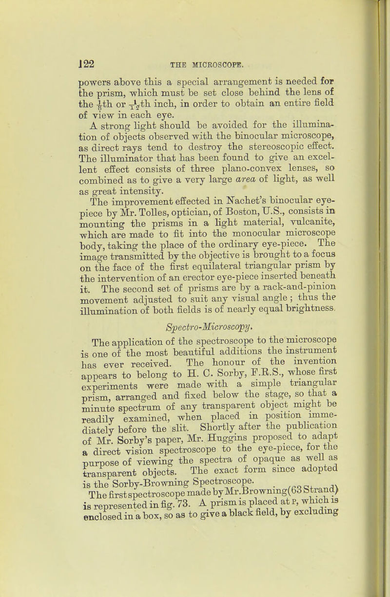 powers above this a special arrangement is needed for tlie prism, -which must be set close behind the lens of the -^th or yV*^ inch, in order to obtain an entire field of view in each eye. A strong light should be avoided for the illumina- tion of objects observed with the binocular microscope, as direct rays tend to destroy the stereoscopic effect. The illuminator that has been found to give an excel- lent effect consists of three plano-convex lenses, so combined as to give a very large area of light, as well as great intensity. The improvement effected in Nachet's binocular eye- piece by Mr. Tolles, optician, of Boston, U.S., consists in mounting the prisms in a light material, vulcanite, which are made to fit into the monocular microscope body, taking the place of the ordinary eye-piece. The image transmitted by the objective is brought to a focus on the face of the first equilateral triangular prism by the intervention of an erector eye-piece inserted beneath it. The second set of prisms are by a rack-and-pinion movement adjusted to suit any visual angle ; thus the iUumination of both fields is of nearly equal brightness. Spectro-Microscopy, The application of the spectroscope to the microscope is one of the most beautiful additions the instrument has ever received. The honour of the invention appears to belong to H. C. Sorby, F.R.S., whose first experiments were made with a simple triangular prism, arranged and fixed below the stage, so that a minute spectrum of any transparent object might be readily examined, when placed in position imme- diately before the slit. Shortly after the pubhcation of Mr. Sorby's paper, Mr. Huggms proposed to adapt a direct vision spectroscope to the eye-piece, for the purpose of viewing the spectra of opaque as well as transparent objects. The exact form smce adopted is the Sorby-Browning Spectroscope. _ The firstspectroscope made by Mr.Browniiig(63 Strand) is represented in fig. 73. A prism is placed at P, which i3 enclosed in a box, so as to give a black field, by excludmg