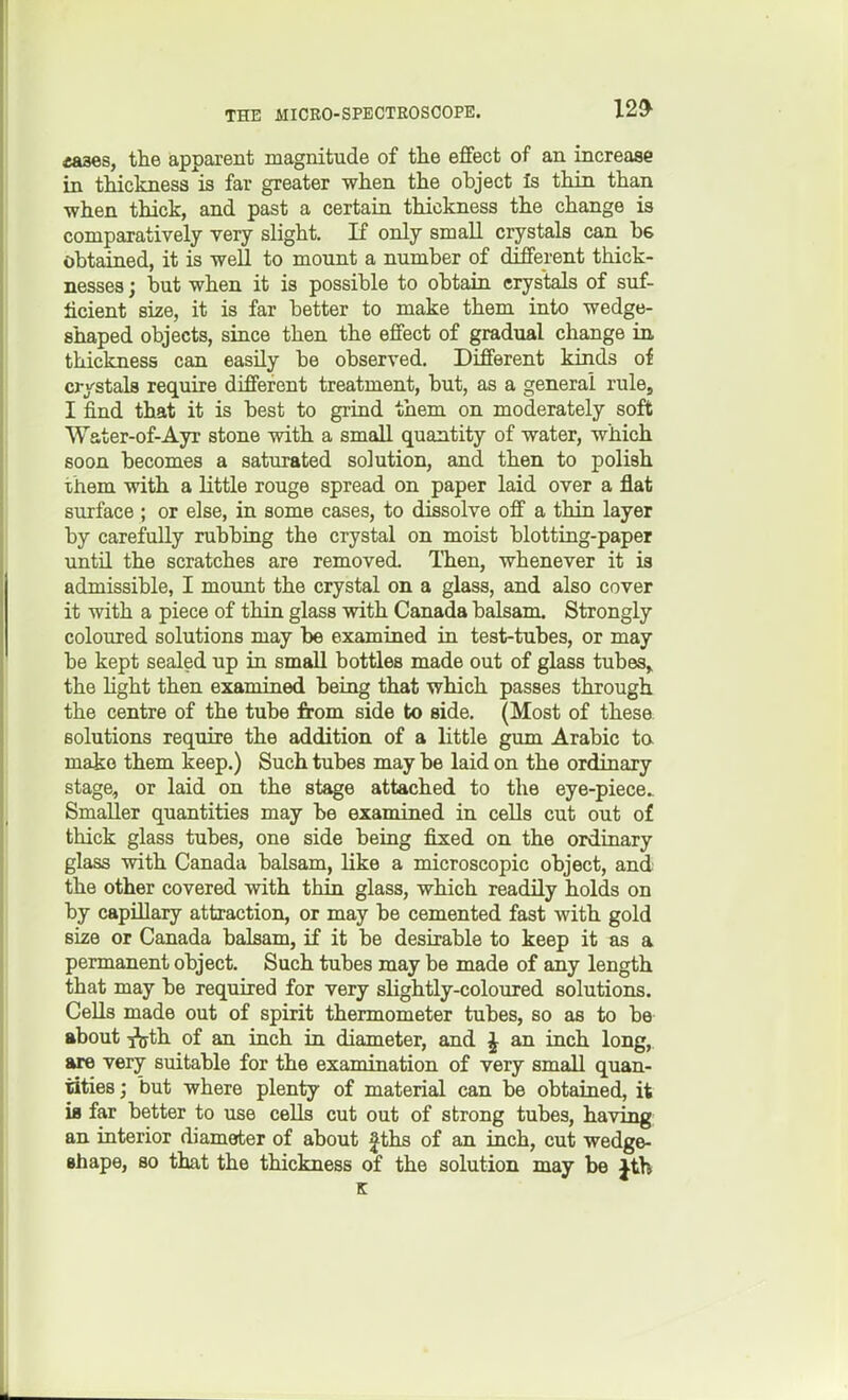 12* «aaes, the apparent magnitude of tlie effect of an increase in thickness is far greater when the object Is thin than when thick, and past a certain thickness the change is comparatively very slight. If only small crystals can bs obtaiaed, it is well to mount a number of different thick- nesses ; but when it is possible to obtain crystals of suf- ficient size, it is far better to make them into wedge- shaped objects, since then the effect of gradual change in thickness can easily be observed. Different kinds of crystals require different treatment, but, as a general rule, I find that it is best to grind them on moderately soft Water-of-Ayr stone with a small quantity of water, which soon becomes a saturated solution, and then to polish them with a little rouge spread on paper laid over a flat surface ; or else, in some cases, to dissolve off a thin layer by carefully rubbing the crystal on moist blotting-paper unto, the scratches are removed. Then, whenever it is admissible, I mount the crystal on a glass, and also cover it with a piece of thin glass with Canada balsam. Strongly coloured solutions may be examined in test-tubes, or may be kept sealed up in small bottles made out of glass tubes,, the light then examined being that which passes through the centre of the tube from side to side. (Most of these, solutions require the addition of a little gum Arabic ta make them keep.) Such tubes may be laid on the ordinary stage, or laid on the stage attached to the eye-piece^ Smaller quantities may be examined in cells cut out o£ thick glass tubes, one side being fixed on the ordinary glass with Canada balsam, like a microscopic object, and the other covered with thin glass, which readily holds on by capillary attraction, or may be cemented fast with gold size or Canada balsam, if it be desirable to keep it as a permanent object. Such tubes may be made of any length that may be required for very sHghtly-coloured solutions. Cells made out of spirit thermometer tubes, so as to be about ^th of an inch in diameter, and J an inch long, are very suitable for the examination of very small quan- tities J but where plenty of material can be obtained, it is far better to use cells cut out of strong tubes, having: an interior diameter of about Jths of an inch, cut wedge- Bhape, so that the thickness of the solution may be Jth K