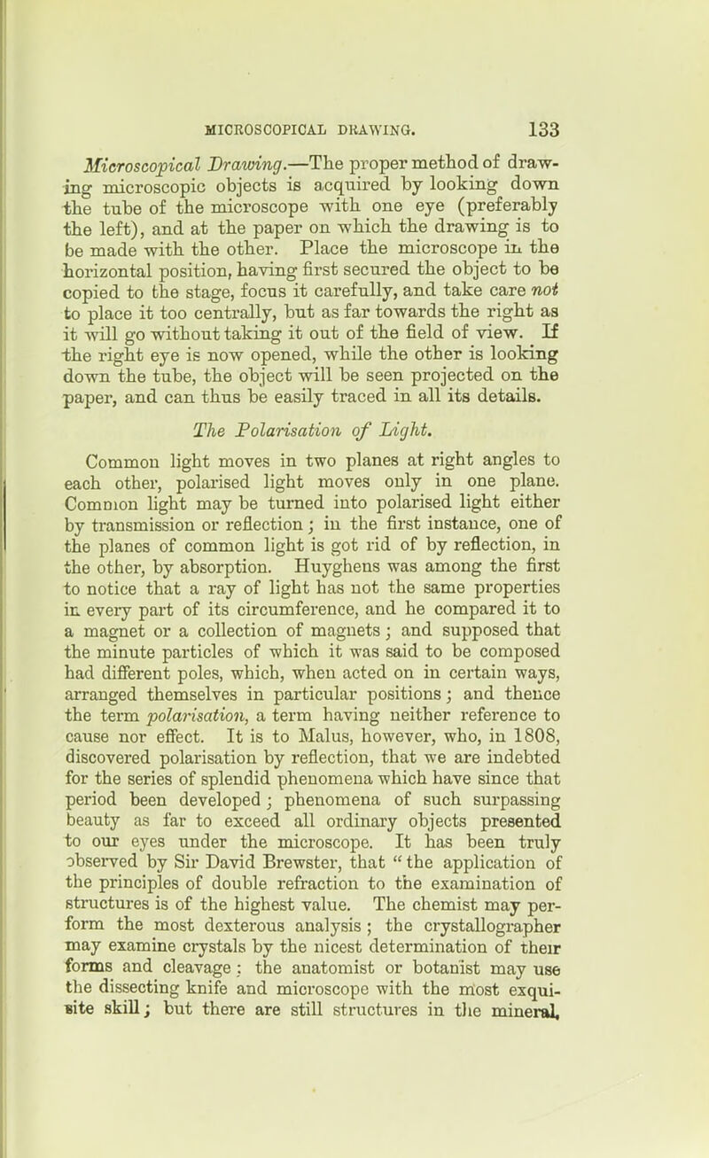Microscopical Drawing.—The proper method of draw- ing microscopic objects is acquired by looking dovm the tube of the microscope with one eye (preferably the left), and at the paper on which the drawing is to be made with the other. Place the microscope in the horizontal position, having first secured the object to be copied to the stage, focus it carefully, and take care not to place it too centrally, but as far towards the right as it Avill go without taking it out of the field of view. If the right eye is now opened, while the other is looking down the tube, the object will be seen projected on the paper, and can thus be easily traced in all its details. The Polarisation of Light. Common light moves in two planes at right angles to each other, polarised light moves only in one plane. Common fight may be turned into polarised light either by transmission or reflection; in the first instance, one of the planes of common light is got rid of by reflection, in the other, by absorption. Huyghens was among the first to notice that a ray of light has not the same properties in eveiy part of its circumference, and he compared it to a magnet or a collection of magnets; and supposed that the minute particles of which it was said to be composed had difierent poles, which, when acted on in certain ways, arranged themselves in particular positions; and thence the term polarisation, a term having neither reference to cause nor effect. It is to Malus, however, who, in 1808, discovered polarisation by reflection, that we are indebted for the series of splendid phenomena which have since that period been developed; phenomena of such surpassing beauty as far to exceed all ordinary objects presented to our eyes under the microscope. It has been truly observed by Sir David Brewster, that  the application of the principles of double refraction to the examination of structures is of the highest value. The chemist may per- form the most dexterous analysis ; the crystallographer may examine crystals by the nicest determination of their forms and cleavage; the anatomist or botanist may use the dissecting knife and microscope with the most exqui- Bite skill; but there are still structures in the mineral.
