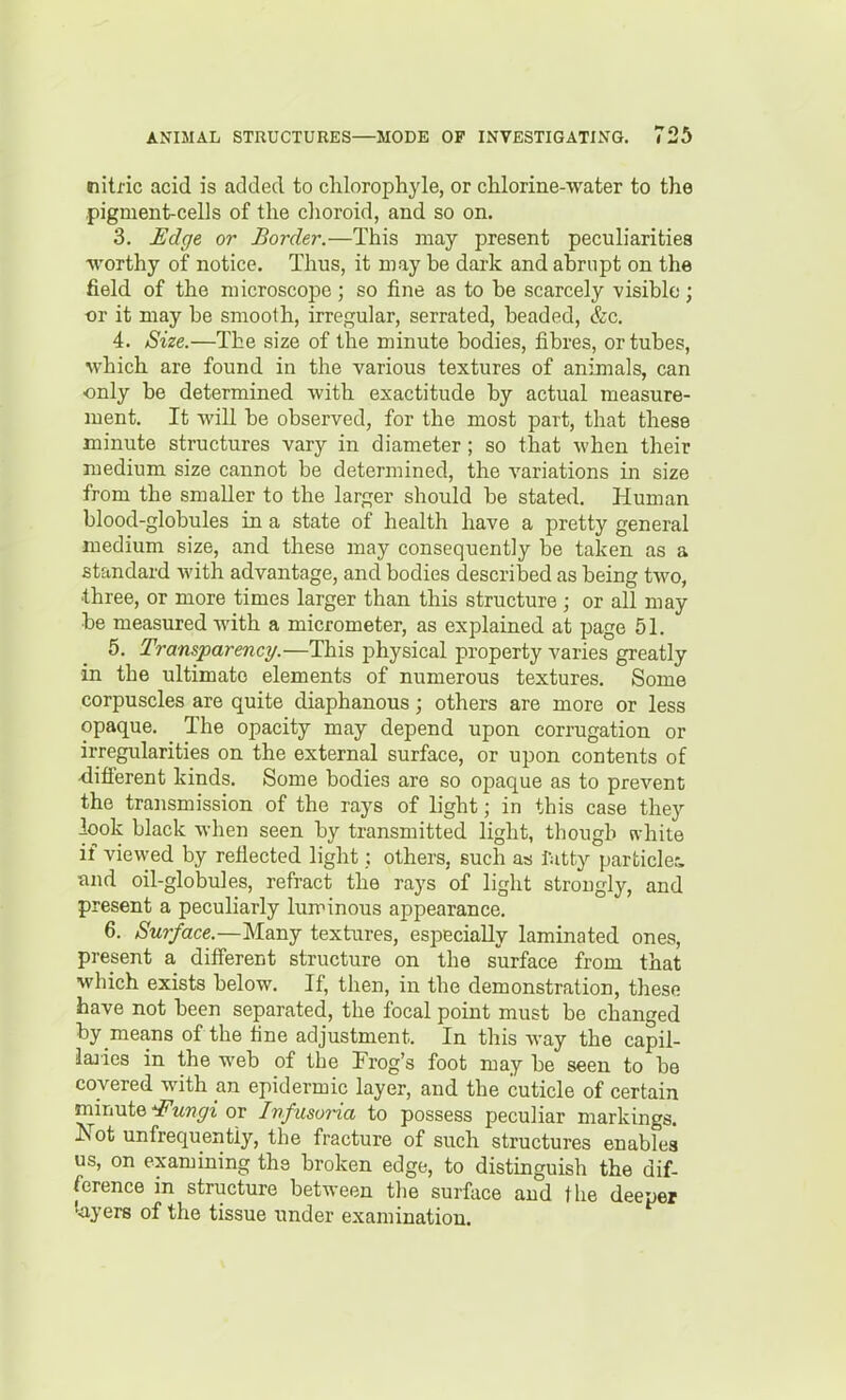 nitric acid is added to clilorophyle, or chlorine-water to the pigment-cells of the choroid, and so on. 3. Edge or Border.—This may present peculiarities ■worthy of notice. Thus, it may be dark and abrupt on the field of the microscope; so fine as to be scarcely visible; -or it may be smooth, irregular, serrated, beaded, &c. 4. Size.—The size of the minute bodies, fibres, or tubes, which are found in the various textures of animals, can only be determined with exactitude by actual measure- ment. It will be observed, for the most part, that these minute structures vary in diameter; so that when their medium size cannot be determined, the variations in size from the smaller to the larger should be stated. Human blood-globules in a state of health have a pretty general medium size, and these may consequently be taken as a standard with advantage, and bodies described as being two, •three, or more times larger than this structure; or all may be measured with a micrometer, as explained at page 51. 5. Transparency.—This physical property varies greatly in the ultimate elements of numerous textures. Some corpuscles are quite diaphanous; others are more or less opaque. The opacity may depend upon corrugation or irregularities on the external surface, or upon contents of •different kinds. Some bodies are so opaque as to prevent the transmission of the rays of light; in this case they look black when seen by transmitted light, thougb white if viewed by reflected light; others, such as fatty particlec and oil-globules, refract the rays of light strongly, and present a peculiarly luminous appearance. 6. Surface.—Many textures, especially laminated ones, present a different structure on the surface from that which exists below. If, then, in the demonstration, these have not been separated, the focal point must be changed by means of the fine adjustment. In this way the capil- iaiies in the web of the Frog's foot may be seen to be covered with an epidermic layer, and the cuticle of certain minute ^ungi or Inf usoria to possess peculiar markings. JS^ot unfrequentiy, the fracture of such structures enables us, on examining the broken edge, to distinguish the dif- ference in structure between tlie surface and the deeper '•ayers of the tissue under examination.