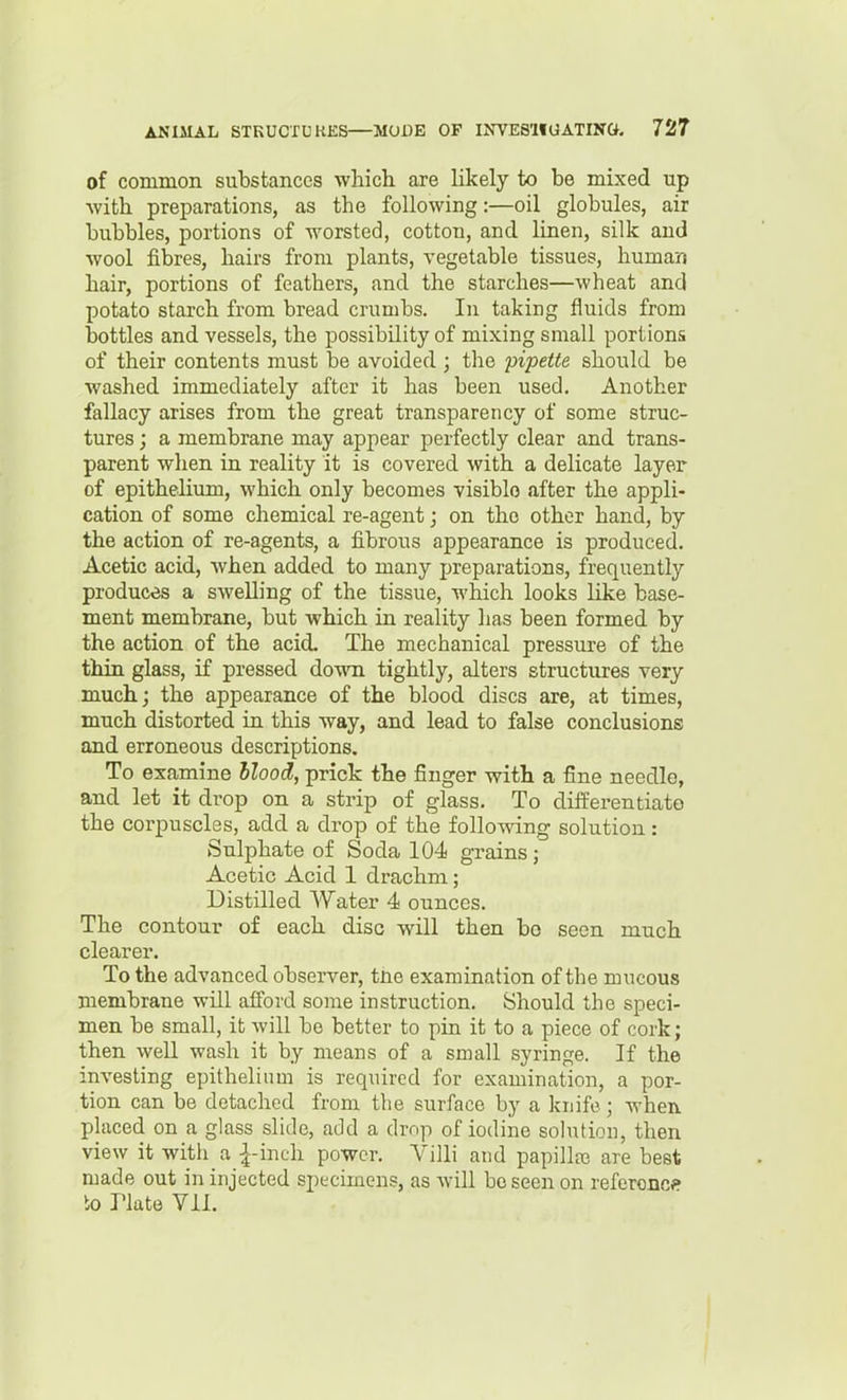 of common substances which are likely to be mixed up •with preparations, as the following:—oil globules, air bubbles, portions of worsted, cotton, and linen, silk and wool fibres, hairs from plants, vegetable tissues, human hair, portions of feathers, and the starches—wheat and potato starch from bread crumbs. In taking fluids from bottles and vessels, the possibility of mixing small portions of their contents must be avoided ; the 'pipette should be washed immediately after it has been used. Another fallacy arises from the great transparency of some struc- tures ; a membrane may appear perfectly clear and trans- parent when in reality it is covered with a delicate layer of epithelium, which only becomes visiblo after the appli- cation of some chemical re-agent; on the other hand, by the action of re-agents, a fibrous appearance is produced. Acetic acid, when added to many preparations, frequently produces a swelling of the tissue, which looks like base- ment membrane, but which in reality has been formed by the action of the acid. The mechanical pressure of the thin glass, if pressed down tightly, alters structures very much; the appearance of the blood discs are, at times, much distorted ia this way, and lead to false conclusions and erroneous descriptions. To examine Hood, prick the finger with a fine needle, and let it drop on a strip of glass. To differentiate the corpuscles, add a drop of the follo^nang solution: Sulphate of Soda 104 grains; Acetic Acid 1 drachm; Distilled Water 4 ounces. The contour of each disc will then bo seen much clearer. To the advanced observer, tne examination of the mucous membrane will afford some instruction. Should the speci- men be small, it will be better to pin it to a piece of cork; then well wash it by means of a small syringe. If the investing epithelinm is required for examination, a por- tion can be detached from the surface by a knife; when placed on a glass slide, add a drop of iodine sohUion, then view it witli a \-mt\\ power. Villi and papilla3 are best made out in injected specimens, as will be seen on referonc? k> Plate Vil.