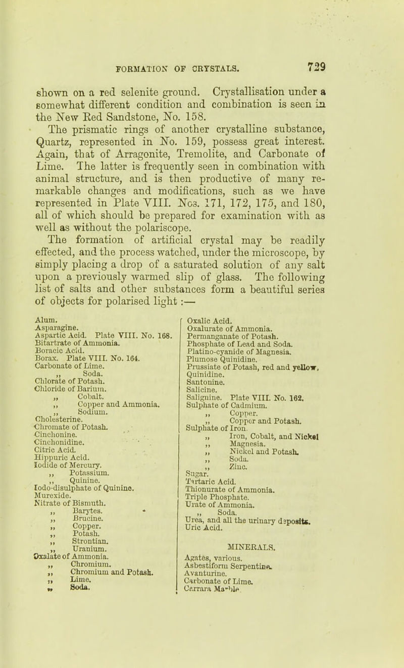 shown on a red selenite ground. Crystallisation under a Bomewhat dififerent condition and combination is seen in the jSTew Eed Sandstone, No. 158. The prismatic rings of another crystalline substance, Quartz, represented in 'No. 159, possess great interest. Again, that of Arragonite, Tremolite, and Carbonate of Lime. The latter is frequently seen in combination with animal structure, and is then productive of many re- markable changes and modifications, such as we have represented in Plate YIII. Noa. 171, 172, 175, and 180, all of which should be prepared for examination with as well as without the polariscope. The formation of artificial crystal may be readily effected, and the process watched, under the microscope, by simply placing a drop of a saturated solution of auy salt upon a previously warmed slip of glass. The following list of salts and other substances form a beautiful series of objects for polarised light:— Alum. r Oxalic Acid. Asparagine. Aspartic Acid. Plate VIII. No. 168. Bitartrate of Ammonia. Boi aeic Acid. Borax. Plate VIII. No. 164. Carbonate of Lime. Permanganate of Potash. Phosphate of Lead and Soda. Platino-cyanide of Magnesia. Plumose Quinidine. Prussiate of Potash, red and yellow, Quinidine. Santonine. Salicinc. Salignine. Plate VIII. No. 162. Sulphate of Cadmium. Chlorate of Potash. Cliloride of Barium. Soda. Oholesterine. Cliromate of Potash. Cinclionine. Cinchonidine. Citric Acid. Hippuric Acid. Iodide of Mercury. Cobalt. Coi>per and Ammonia. Sodium. „ Copper. „ Copper and Potash. Sulphate of Iron. Sugar. Ttrtaric Acid. Tliionurate of Ammonia. Triple Phosphate. Urate of Ammonia. Iron, Cobalt, and Nickal Magnesia. Niclvcl and Potash. Soda. Ziuc. lodo-disulphate of Quinino. Murexide. Nitrate of Bismuth. PotJissium. Quinine. Oxalate of Ammonia. Barj-tes. Brucine. Copper. Potash, Strontian. Uranium. ,, ouua. Urea, and all the urinary dsposlts. Uric Acid. Soda. MINERALS. Chromium. Chromium and Potasb. Lime. Agates, various. Asbestiform Serpentinn. Avanturine. Carbonate of Lime. Cftrrara Ma-blp.