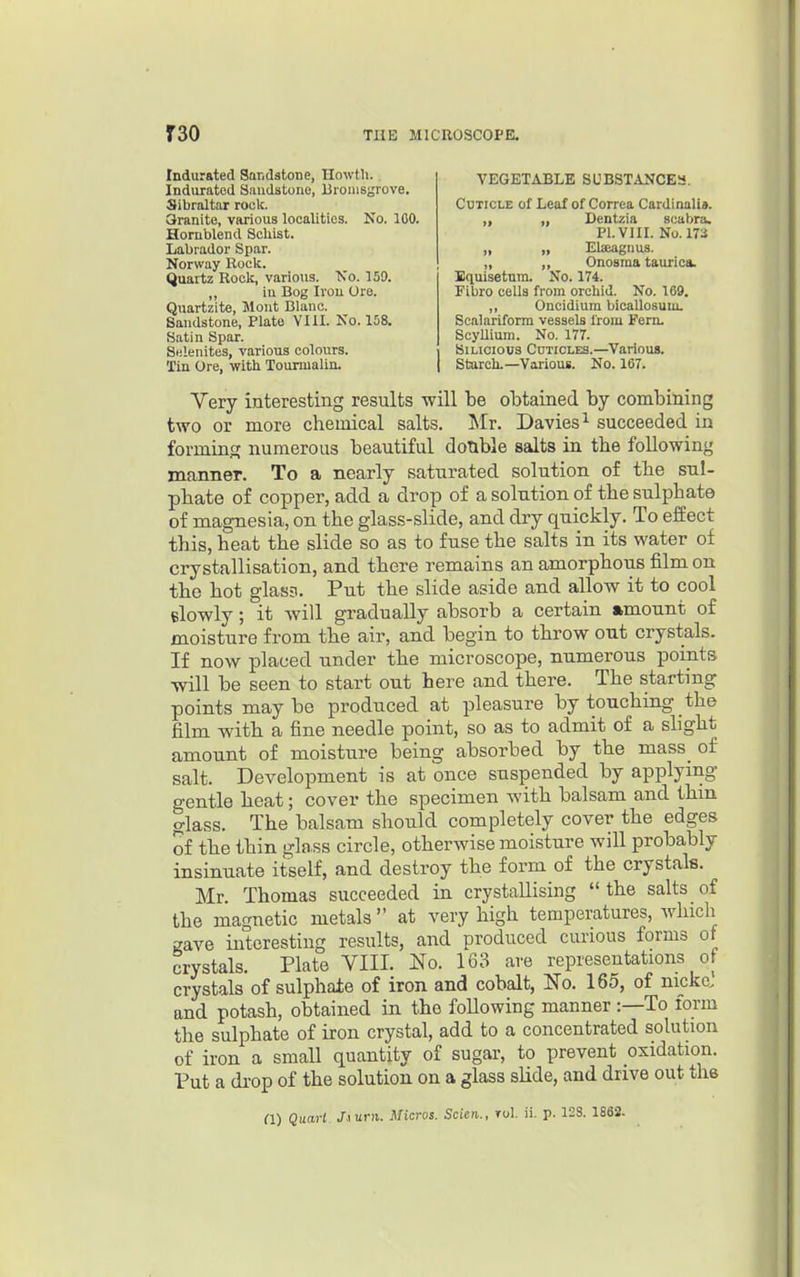 Indurated Sandstone, Ilowtli. Indurated Sandstone, Brouisgrove. Sibraltar rock. 3ranite, various localities. No. 100. Homblend Schist. Labrador Spar. Norway Rock. Quartz Rock, various. Ts'o. 159. in Bog Iron Ore. Equisetum. No. 174. Fibro cells from orchid. No. 169. ,, Oncidium bicaUosum. Scalariform vessels Irom Fern. ScyUium. No. 177. Siucious Cuticles.—Various. Starch.—Various. No. 167. Cuticle of Leaf of Correa Cardinali*. VEGETABLE SUBSTANCEa. Centzia scabra. Pl.VIIL No. m Elseagiius. Onosma taurica. ,, 111 Quartzite, Mont Blanc. Sandstone, Plato YUI. No. 158. Satin Spar. Selenites, various colours. Tin Ore, with Tourmalin. Very interesting results will be obtained by combining two or more chemical salts. Mr. Davies^ succeeded in forming numerous beautiful donble salts in the following manner. To a nearly saturated solution of the sul- phate of copper, add a drop of a solution of the sulphate of magnesia, on the glass-slide, and dry quickly. To effect this, heat the slide so as to fuse the salts in its water of crystallisation, and there remains an amorphous film on the hot glas3. Put the slide aside and allow it to cool elowly; it will gradually absorb a certain amount of moisture from the air, and begin to throw out crystals. If now placed under the microscope, numerous points will be seen to start out here and there. The starting points maybe produced at pleasure by touching the film with a fine needle point, so as to admit of a slight amount of moisture being absorbed by the mass_ of salt. Development is at once suspended by applying gentle heat; cover the specimen with balsam and thm glass. The balsam should completely cover the edges of the thin gb.ss circle, otherwise moisture will probably insinuate itself, and destroy the form of the crystals. Mr. Thomas succeeded in crystallising the salts of the magnetic metals  at very high temperatures, Avhich gave interesting results, and produced curious forms of crystals. Plate VIII. No. 163 are representations of crystals of sulphaie of iron and cobalt, No. 165, of nicka and potash, obtained in the following manner :—To form the sulphate of iron crystal, add to a concentrated solution of iron a small quantity of sugar, to prevent oxidation. Put a drop of the solution on a glass slide, and drive out the fl) Quart J.\urn. Micros. Scien., rol. ii. p. 12S. 1862.