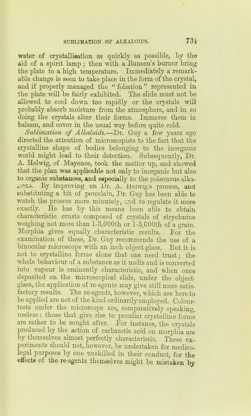 water of crystallisation as quickly as possible, by the aid of a spirit lamp; then -with a Bunsen's burner bring the plate to a high temperature. Immediately a remark- able change is seen to take place in the form of the crystal, and if properly managed the foliation  represented in the plate will be fairly exhibited. The slide must not be allowed to cool down too rapidly or the crystals will probably absorb moisture from the atmosphere, and in so doing the crystals alter then- forms. Immerse them in balsam, and cover in the usual way before quite cold. Suhlimaiion of Alkaloids.—Dr. Guy a few years ago directed the attention of microscopists to the fact that the crystalline shape of bodies belonging to the inorganic world might lead to their detection. Subsequently, Dr. A. Helwig, of Mayence, took the matter up, and showed that the plan was applicRble not only to inorganic but also to organic substances, and especially to the poisonous alka- L-?\<^i>. By improving on Dr. A. Helwig's process, ana substituting a bit of porcelain, Dr. Guy has been able to watch the process more minutely, r.rid to regulate it more exactly. He has by this means been able to obtain characteristic crusts composed of crystals of strychnine weighing not more than l-3,000th or l-5,000th of a gram. Morphia gives equally characteristic results. lor the examination of these. Dr. Guy recommends the use of a binocular microscope with an inch object-glass. But it is not to crystalline forms alone that one need trust; the whole behaviour of a substance as it melts and is converted into vapour is eminently characteristic, and when once deposited on the microscopical slide, under the object- glass, the application of re-agents may give still more satis- factoiy results. The re-agents, however, which are hereto be applied are not of the kind ordinarily employed. Colour- tests under the microscope are, comparatively speakintr, useless : those that give rise to peculiar crystalline fornis are rather to be sought after. Por instance, the crystals produced by the action of carbazotic acid on morphia are by themselves almost perfectly characteristic. These ex- periments should not, however, be undertaken for medico- legal purposes by one unskilled in their conduct, for the effects of the re-agents themselves might be mistaken by