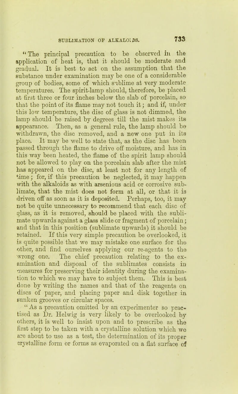 The principal precaution to be observed in the application of heat is, that it should be moderate and gradual. It is best to act on the assumption that the substance under examination may be one of a considerable group of bodies, some of which snbHme at very moderate temperatures. The spirit-lamp should, therefore, be placed at first three or four inches below the slab of porcelain, so that the point of its flame may not touch it; and if, under this low temperature, the disc of glass is not dimmed, the lamp should be raised by degrees tiU the mist makes its appearance. Then, as a general rule, the lamp should be withdrawn, the disc removed, and a new one put in its place. It may be well to state that, as the disc has been passed through the flame to drive off moisture, and has in this way been heated, the flame of the spirit lamp should not be allowed to play on the porcelain slab after the mist has appeared on the disc, at least not for any length of ♦lime; for, if this precaution be neglected, it may happen with the alkaloids as with arsenious acid or corrosive sub- limate, that the mist does not form at all, or that it is driven off as soon as it is deposited. Perhaps, too, it may not be quite unnecessary to recommend that each disc of ^lass, as it is removed, should be placed with the subli- mate upwards against a glass slide or fragment of porcelain; and that in this position (sublimate upwards) it should be retained. If this very simple precaution be overlooked, it is quite possible that we may mistake one surface for the other, and find ourselves applying our re-agents to the ■OTong one. The chief precaution relating to the ex- amination and disposal of the sublimates consists in measures for preserving their identity during the examina- tion to which we may have to subject them. This is best done by writing the names and that of the reagents on discs of paper, and placing paper and disk together in sunken grooves or circular spaces. As a precaution omitted by an experimenter so prac- tised as Dr. Helwig is very likely to be overlooked by others, it is well to insist upon and to prescribe as the first step to be taken with a crystalline solution which wo are about to use as a test, the determination of its proper crystalline form or forms as evaporated on a flat surface of