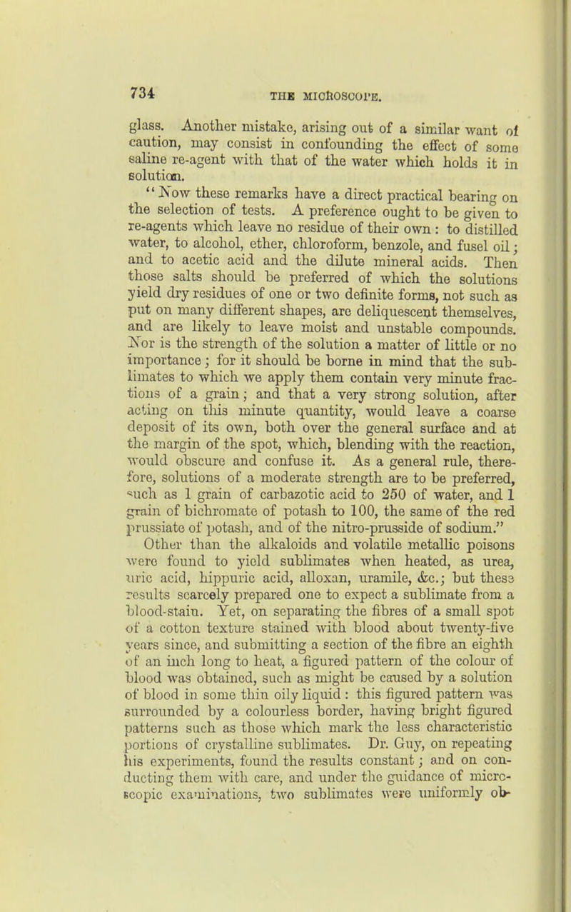 glass. Another mistake, arising out of a similar want of caution, may consist in confounding the eflfect of some saline re-agent with that of the water which holds it in solution.  JS'ow these remarks have a direct practical hearing on the selection of tests. A preference ought to he given to re-agents which leave no residue of their own : to distilled water, to alcohol, ether, chloroform, benzole, and fusel oil; and to acetic acid and the dilute mineral acids. Then those salts should be preferred of which the solutions yield dry residues of one or two definite forms, not such as put on many different shapes, are deliquescent themselves, and are likely to leave moist and unstable compounds. 'Nov is the strength of the solution a matter of little or no importance; for it should be borne in mind that the sub- limates to which we apply them contain very minute frac- tious of a grain; and that a very strong solution, after acting on tliis minute quantity, woidd leave a coarse deposit of its own, both over the general surface and at the margin of the spot, which, blending with the reaction, would obscure and confuse it. As a general ride, there- fore, solutions of a moderate strength are to be preferred, '^uch as 1 grain of carbazotic acid to 250 of water, and 1 grain of bichromate of potash to 100, the same of the red prussiate of potash, and of the nitro-prusside of sodium. Other than the alkaloids and volatile metallic poisons Avero found to yield sublimates when heated, as urea, uric acid, hippuric acid, alloxan, uramile, &c.; but thes3 results scarcely prepared one to expect a sublimate from a blood-stain. Yet, on separating the fibres of a small spot of a cotton texture stained with blood about twenty-five years since, and submitting a section of the fibre an eighth of an inch long to heat, a figured pattern of the colour of blood was obtained, such as might be caused by a solution of blood in some thin oily liquid : this figured pattern was surrounded by a colourless border, having bright figured patterns such as those which mark the less characteristic portions of crystalline sublimates. Dr. Guy, on repeating his experiments, found the results constant; and on con- ducting them with care, and under the guidance of micrc- Bcopic examinations, two sublimates were uniformly ob-