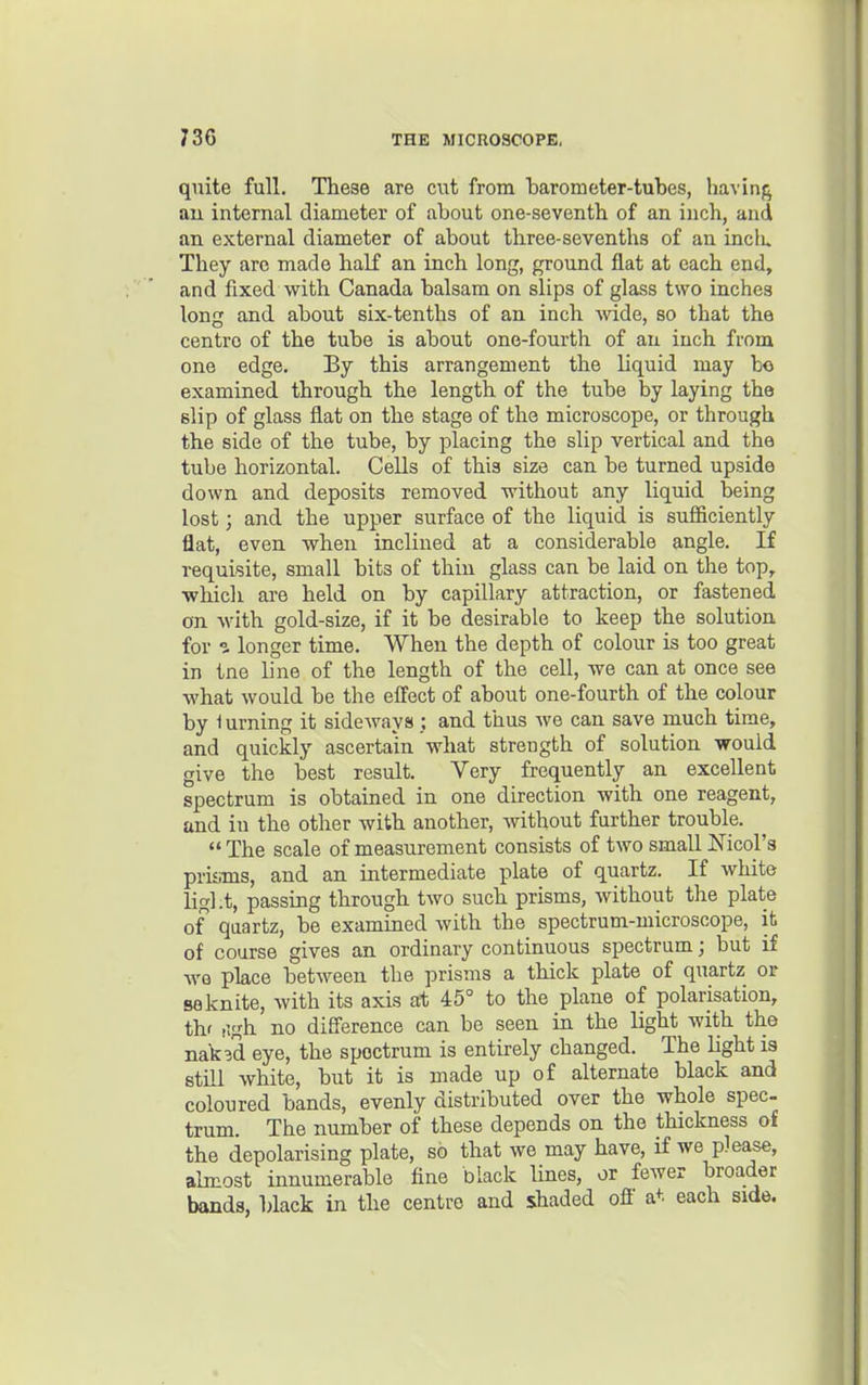 quite full. These are cut from barometer-tubes, havinfj au internal diameter of about one-seventh of an inch, and an external diameter of about three-sevenths of an inclu They are made half an inch long, ground flat at each end, and fixed with Canada balsam on slips of glass two inches long and about six-tenths of an inch wide, so that the centre of the tube is about one-fourth of an inch from one edge. By this arrangement the liquid may bo examined through the length of the tube by laying the slip of glass flat on the stage of the microscope, or through the side of the tube, by placing the slip vertical and the tube horizontal. Cells of this size can be turned upside down and deposits removed without any liquid being lost; and the upper surface of the liquid is sufl&ciently flat, even when inclined at a considerable angle. If i-equisite, small bits of thin glass can be laid on the top, ■which are held on by capillary attraction, or fastened on with gold-size, if it be desirable to keep the solution for ^ longer time. When the depth of colour is too great in tne line of the length of the cell, we can at once see what would be the effect of about one-fourth of the colour by lurning it sideways; and thus Ave can save much time, and quickly ascertain what strength of solution would give the best result. Very frequently an excellent spectrum is obtained in one direction with one reagent, and in the other with another, without further trouble.  The scale of measurement consists of two small Nicol's prisms, and an intermediate plate of quartz. If white light, passing through two such prisms, without the plate of quartz, be examined with the spectrum-microscope, it of course gives an ordinary continuous spectrum; but if we place between the prisms a thick plate of quartz or saknite, with its axis at 45° to the plane of polarisation, thf (!gh no difference can be seen in the light with the nak3d eye, the spectrum is entirely changed. The light is still white, but it is made up of alternate black and coloured bands, evenly distributed over the whole spec trum. The number of these depends on the thickness of the depolarising plate, so that we may have, if we please, almost innumerable fine black lines, or fewer broader bands, U&ek in the centre and shaded off a+. each side.