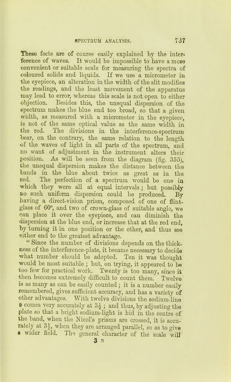 These facts are of course easily explained by the inter- ference of waves. It would be impossible to have a mote convenient or suitable scale for measuring the spectra of coloured solids and liquids. If we use a micrometer in the eyepiece, an alteration in the width of the slit modifies the readings, and the least movement of the apparatus may lead to error, whereas this scale is not open to either objection. Besides this, the unequal dispersion of tho spectrum makes the blue end too broad, so that a given width, as measured with a micrometer in the eyepiece, is not of the same optical value as the same width in the red. The divisions in the interference-spectrum bear, on tho contrary, the same relation to tbe length of the waves of light in all parts of the spectrum, and no want of adjustment in the instrument alters their position. As will be seen from the diagram (fig. 355), the unequal dispersion makes tho distance between the bands in the blue about twice as great as in the red. The perfection of a spectrum would be one in which they were all at equal intervals; but possibly DO such uniform dispersion could be produced. By having a direct-vision prism, composed of one of flint- glass of 60°, and two of crown-glass of suitable angle, we can place it over the eyepiece, and can diminish the dispersion at the blue end, or increase that at the red end, by turning it in one position or the other, and thus see either end to the greatest advantage. Since the number of divisions depends on the thick- ness of the interference-plate, it became necessary to decide what number should be adopted. Ten it was thought would be most suitable ; but, on trying, it appeared to b« too few for practical worlc. Twenty is too many, since it then becomes extremely difficult to count them. Twelve is as many as can be easily counted; it is a number easily remembered, gives sufficient accuracy, and has a variety of other advantages. With twelve divisions the sodium-line D comes very accurately at 3^ ; and thus, by adjusting the plate so that a bright sodium-light is hid in the centre of the band, when the Ivicol's prisms are crossed, it is accu- rately at 31, when they are arranged parallel, so as to give s wider field. Th<? general character of the scale will 3 13