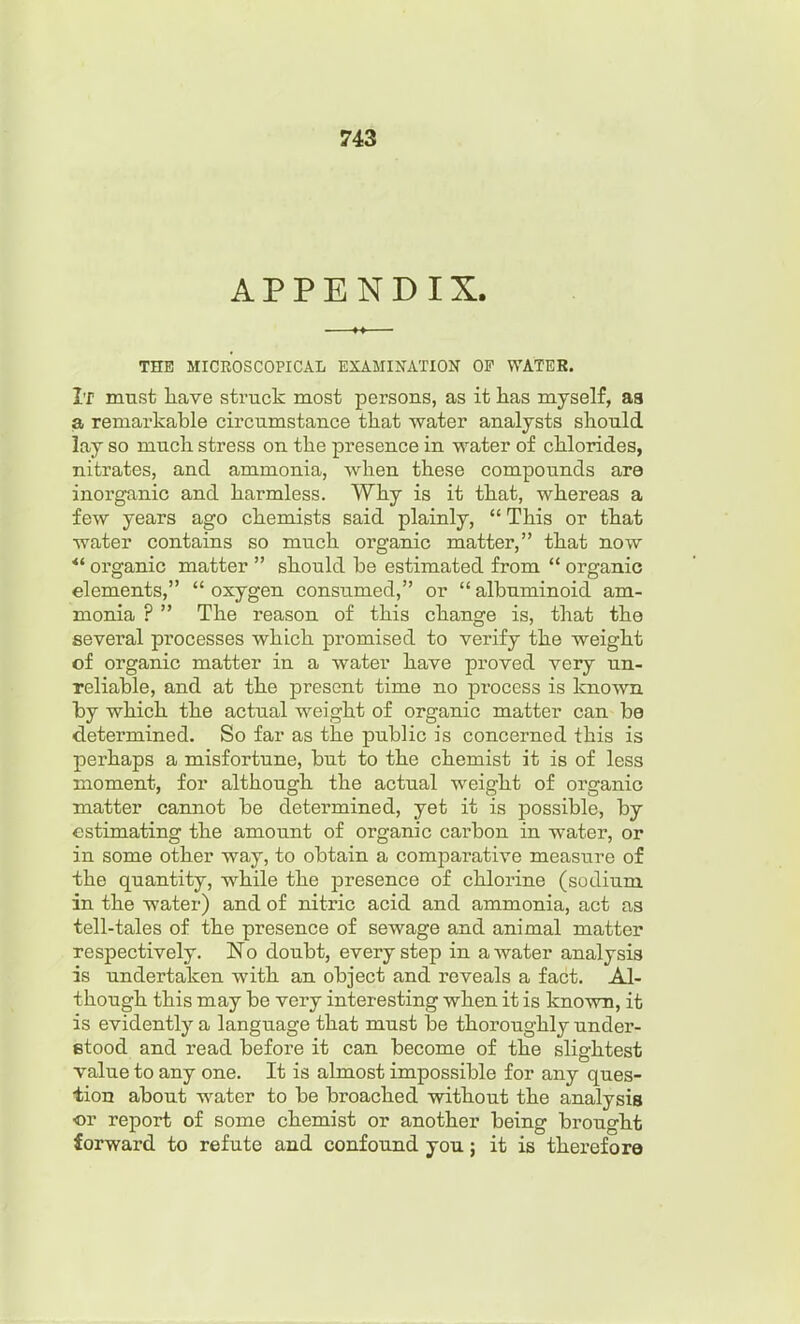 APPENDIX. THE MICROSCOPICAL EXAMINATION OF WATER. It must have struck most persons, as it has myself, aa a remarkable circumstance that water analysts should lay so much stress on the presence in water of chlorides, nitrates, and ammonia, when these compounds are inorganic and harmless. Why is it that, whereas a few years ago chemists said plainly,  This or that water contains so much organic matter, that now *' organic matter  should be estimated from  organic elements,  oxygen consumed, or  albuminoid am- monia ? The reason of this change is, that the several processes which promised to verify the weight of organic matter in a water have proved very un- reliable, and at the present time no process is known by which the actual weight of organic matter can be determined. So far as the public is concerned this is perhaps a misfortune, but to the chemist it is of less moment, for although the actual weight of organic matter cannot be determined, yet it is possible, by estimating the amount of organic carbon in water, or in some other way, to obtain a comparative measure of the quantity, while the presence of chlorine (sodium in the water) and of nitric acid and ammonia, act as tell-tales of the presence of sewage and animal matter respectively. No doubt, every step in a water analysis is undertaken -with an object and reveals a fact. Al- though this may be very interesting when it is known, it is evidently a language that must be thoroughly under- stood and read before it can become of the slightest value to any one. It is almost impossible for any ques- tion about water to be broached without the analysis or report of some chemist or another being brought forward to refute and confound you; it is therefore
