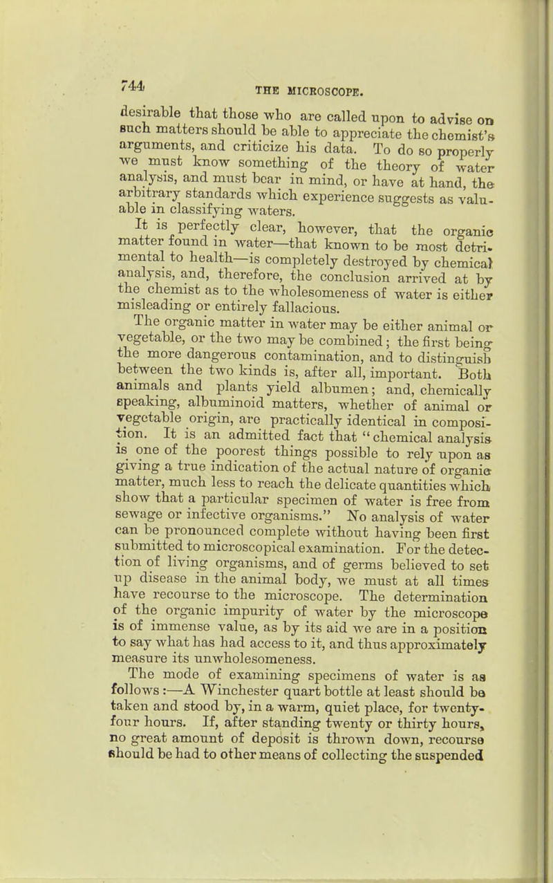 44) THE MICROSCOPK. desirable that those who are called upon to advise on such matters should be able to appreciate the chemist's arguments, and criticize his data. To do so properly we must know something of the theory of water analysis, and must bear in mind, or have at hand, the arbitrary standards which experience suggests as valu- able in classifying waters. It is perfectly clear, however, that the organic matter found m water—that known to be most detri. mental to health—is completely destroyed by chemicaj analysis, and, therefore, the conclusion arrived at by the chemist as to the wholesomeness of water is either misleading or entirely fallacious. The organic matter in water may be either animal or vegetable, or the two may be combined; the first being the more dangerous contamination, and to distinguish between the two kinds is, after all, important. Both animals and plants yield albumen; and, chemically speaking, albuminoid matters, whether of animal or vegetable origin, are practically identical in composi- tion. It is an admitted fact that  chemical analysis IS one of the poorest things possible to rely upon as giving a true indication of the actual nature of organia matter, much less to reach the delicate quantities which show that a particular specimen of water is free from sewage or infective organisms. No analysis of water can be pronounced complete without having been first submitted to microscopical examination. For the detec- tion of living organisms, and of germs believed to set up disease in the animal body, we must at all times have recourse to the microscope. The determination of the organic impurity of water by the microscope is of immense value, as by its aid we are in a position to say what has had access to it, and thus approximately measure its unwholesomeness. The mode of examining specimens of water is aa follows:—A Winchester quart bottle at least should ba taken and stood by, in a warm, quiet place, for twenty- four hours. If, after sta,nding twenty or thirty hours, no great amount of deposit is thrown down, recourse should be had to other means of collecting the suspended