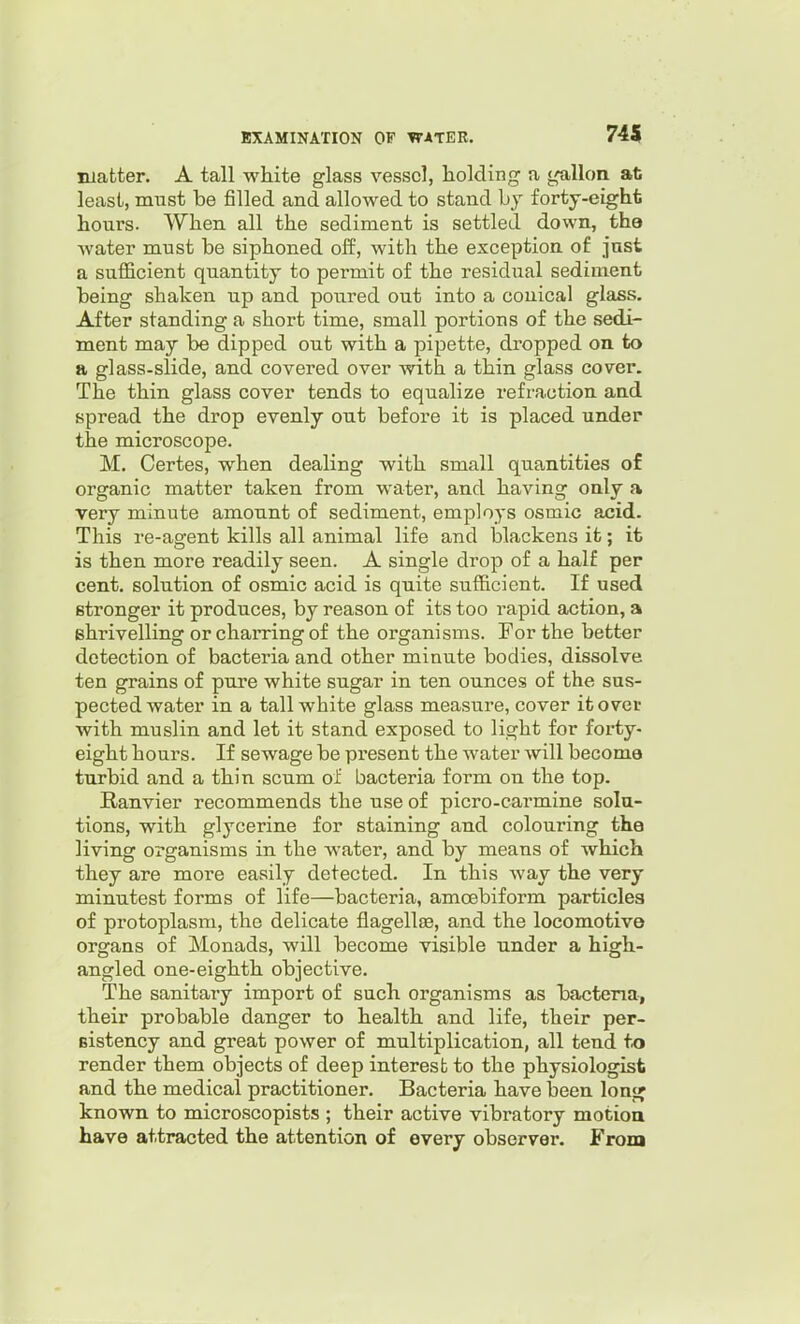 matter. A tall white glass vessel, holding a gallon at least, must be filled and allowed to stand bj forty-eight hours. When all the sediment is settled down, the water must be siphoned off, with the exception of jast a sufficient quantity to permit of the residual sediment being shaken up and poured out into a conical glass. After standing a short time, small portions of the sedi- ment may be dipped out with a pipette, dropped on to a glass-slide, and covered over with a thin glass cover. The thin glass cover tends to equalize refraction and spread the drop evenly out before it is placed under the microscope. M. Certes, when dealing with small quantities of organic matter taken from water, and having only a very minute amount of sediment, employs osmic acid. This re-agent kills all animal life and blackens it; it is then more readily seen. A single drop of a half per cent, solution of osmic acid is quite sufficient. If used stronger it produces, by reason of its too rapid action, a shrivelling orchaiTingof the organisms. For the better detection of bacteria and other minute bodies, dissolve ten grains of pure white sugar in ten ounces of the sus- pected water in a tall white glass measure, cover it over with muslin and let it stand exposed to light for forty- eight hours. If sewage be present the water will become turbid and a thin scum of bacteria form on the top. Ranvier recommends the use of picro-carmine solu- tions, with glycerine for staining and colouring the living organisms in the water, and by means of which they are more easily detected. In this way the very minutest forms of life—bacteria, amcebiform particles of protoplasm, the delicate flagelljB, and the locomotive organs of Monads, will become visible under a high- angled one-eighth objective. The sanitary import of such organisms as bacteria, their probable danger to health and life, their per- sistency and great power of multiplication, all tend to render them objects of deep interest to the physiologist and the medical practitioner. Bacteria have been lonj^ known to microscopists ; their active vibratory motioa have attracted the attention of every observer. From