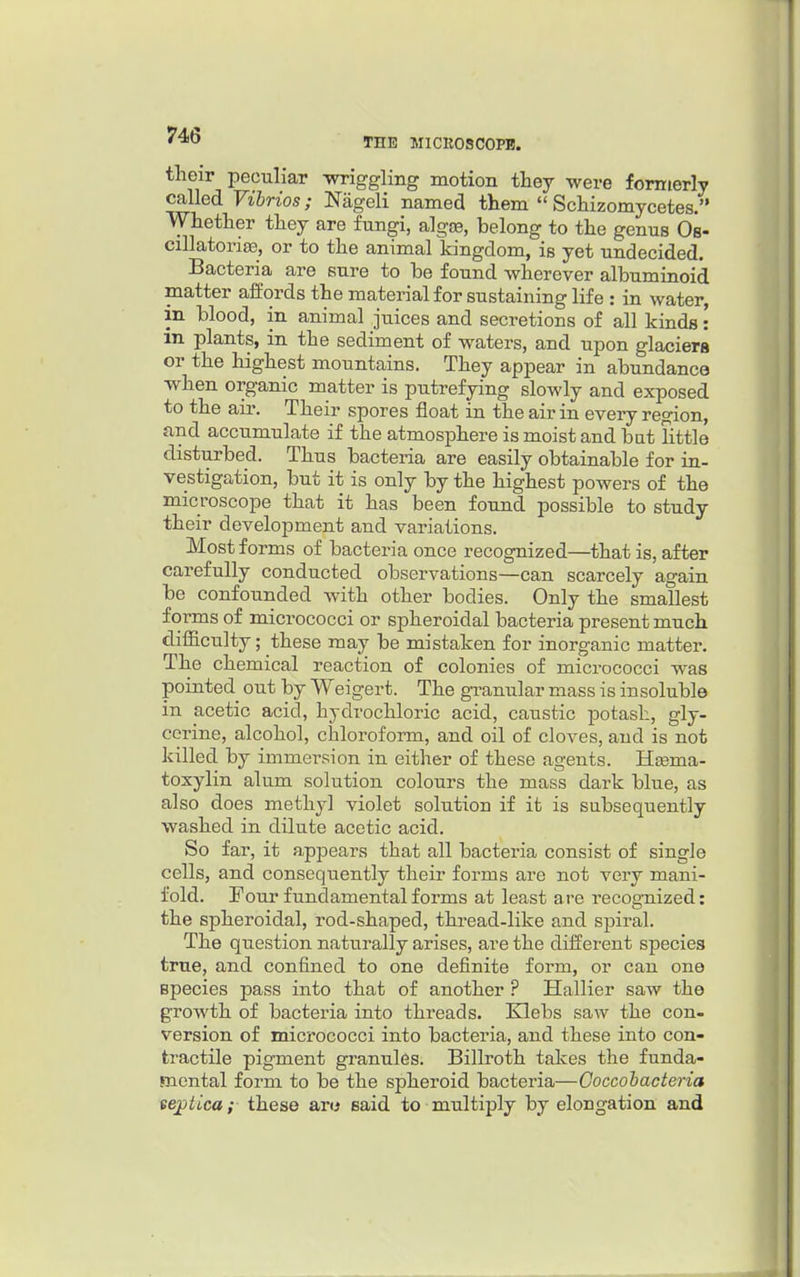 THE MICROSCOPE. tlieir peculiar Tvriggling motion they were formerly called Vibrios; Nageli named them  Schizomycetes. Whether they are fungi, algte, belong to the genus Os- cillatoria3, or to the animal kingdom, is yet undecided. Bacteria are sure to be found wherever albuminoid matter alfords the material for sustaining life : in water, in blood, in animal juices and secretions of all kinds: in plants, in the sediment of waters, and upon glaciera or the highest mountains. They appear in abundance when organic matter is putrefying slowly and exposed to the air. Their spores float in the air in every region, and accumulate if the atmosphere is moist and bat little disturbed. Thus bacteria are easily obtainable for in- vestigation, but it is only by the highest powers of the microscope that it has been found possible to study their development and variations. Most forms of bacteria once recognized—that is, after carefully conducted observations—can scarcely again be confounded with other bodies. Only the smallest forms of micrococci or spheroidal bacteria present much difficulty; these may be mistaken for inorganic matter. The chemical reaction of colonies of micrococci was pointed out by Weigert. The granular mass is insoluble in acetic acid, hydrochloric acid, caustic potash, gly- cerine, alcohol, chloroform, and oil of cloves, and is not killed by immersion in either of these agents. Heema- toxylin alum solution colours the mass dark blue, as also does methyl violet solution if it is subsequently washed in dilute acetic acid. So far, it appears that all bacteria consist of single cells, and consequently their forms are not very mani- fold. Four fundamental forms at least are recognized: the spheroidal, rod-shaped, thread-like and sjDiral. The question naturally arises, are the different species true, and confined to one definite form, or can one species pass into that of another ? Hallier saw the growth of bacteria into threads. Klebs saw the con- version of micrococci into bacteria, and these into con- tractile pigment granules. Billroth takes the funda- mental form to be the spheroid bacteria—Coccobacteria ee^iica; these aro said to multiply by elongation and