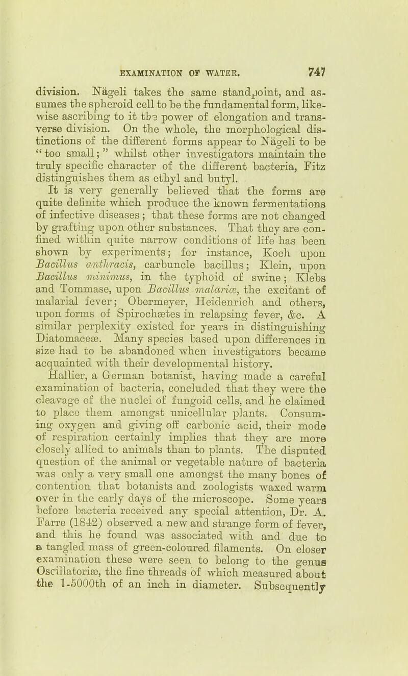 division. !Nageli takes the same standjjoint, and as- sumes the spheroid cell to be the fundamental form, like- wise ascribing to it tb3 power of elongation and trans- verse division. On the whole, the morphological dis- tinctions of the different forms appear to Niigeli to be  too small;  whilst other investigators maintain the truly specific character of the different bacteria, Fitz distinguishes them as ethyl and butyl. It is very generally believed that the forms are quite definite w^hich produce the known fermentations of infective diseases; that these forms are not changed by grafting upon other substances. That they are con- fined within quite narrow conditions of life has been shown by experiments; for instance, Koch upon Bacillus anthracis, carbuncle bacillus; Klein, upon Bacillus minimus, in the typhoid of swine; Klebs and Tommase, upon Bacillus malarice, the excitant of malarial fever; Obermeyer, Heidenrich and others, upon forms of Spirochetes in relapsing fever, &c. A similar perplexity existed for years in distinguishing Diatomacese. Many species based upon differences in size had to be abandoned when investigators became acquainted with their developmental history. Hallier, a German botanist, having made a careful examination of bacteria, concluded that they were the cleavage of the nuclei of fungoid cells, and he claimed to place them amongst unicellular plants. Consum- ing oxygen and giving off carbonic acid, their mode of respiration certainly implies that they are more closely allied to animals than to plants. The disputed question of the animal or vegetable nature of bacteria was only a very small one amongst the many bones of contention that botanists and zoologists waxed warm over in the early days of the microscope. Some years before bacteria received any special attention, Dr. A. Tarre (184-2) observed a new and strange form of fever, and this he found was associated with and due to a tangled mass of green-coloured filaments. On closer examination these were seen to belong to the genua Oscillatorioe, the fine threads of which measured about the 1-5000th of an inch in diameter. Subsequentlj