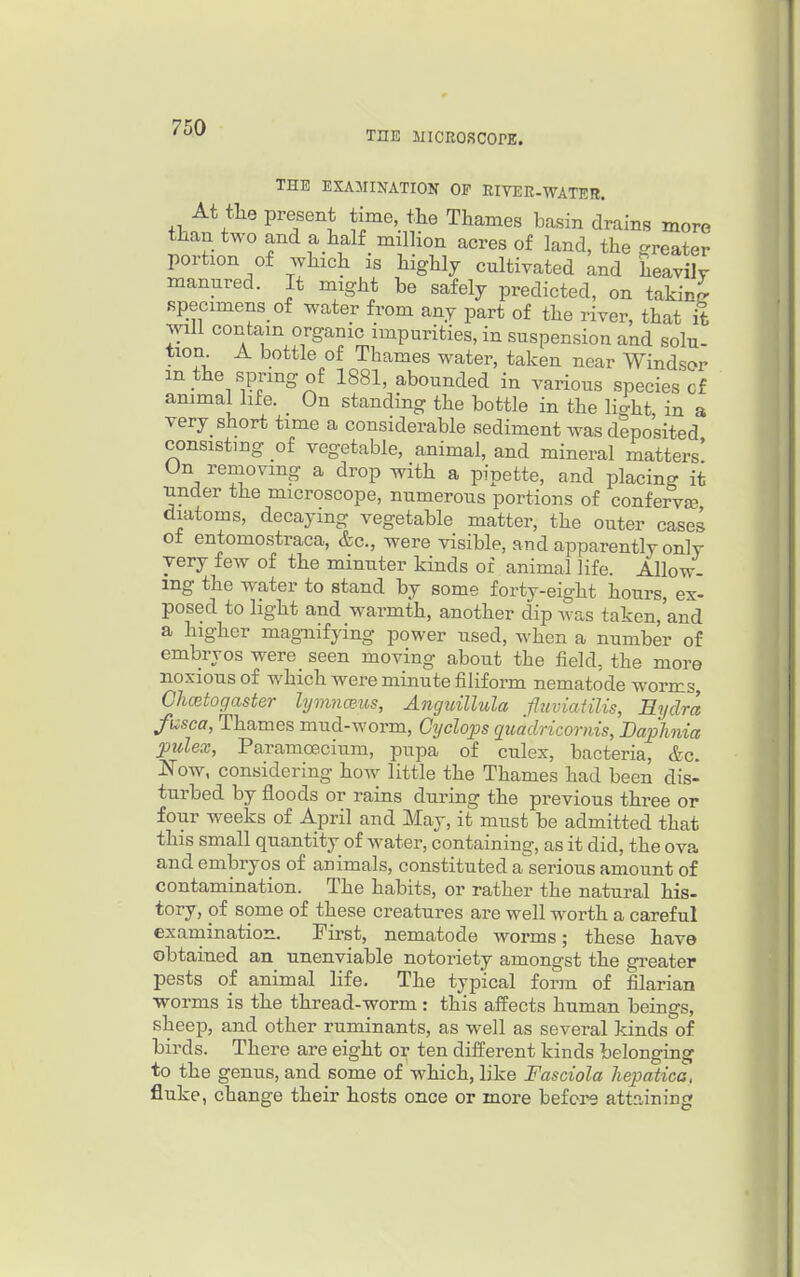 THE inCROSCOrE. THE EXAMINATION OF RIVER-WATER. At tliQ present time, the Thames basin drains more than two and a half million acres of land, the greater portion of which is highly cultivated and heavily manured. It might be safely predicted, on taking specimens of water from any part of the river, that ife will contain organic impurities, in suspension and solu- tion A bottle of Thames water, taken near Windsor m the spring of 1881, abounded in various species cf animal life. On standing the bottle in the light in a very_ short time a considerable sediment was deposited consisting of vegetable, animal, and mineral matters' On removing a drop with a pipette, and placing it under the microscope, numerous portions of confervse diatoms, decaying vegetable matter, the outer cases of entomostraca, &c., were visible, and apparently only very few of the minuter kinds or animal life. Allow- ing the water to stand by some forty-eight hours, ex- posed to light and warmth, another dip ^vas taken,'and a higher mag^lifJ'ing power used, Avhen a number of embryos were seen moving about the field, the more noxious of which were minute filiform nematode worms, Chcetogaster lymnmus, Anguillula fliiviatilis, Eyclm fi^sca, Thames mud-worm, Cyclops quadricoriiis, Baphnia pulex, Paramecium, pupa of culex, bacteria, &c. JSTow, considering how little the Thames had been dis- turbed by floods or rains during the previous three or four weeks of April and May, it must be admitted that this small quantity of water, containing, as it did, the ova and embryos of animals, constituted a serious amount of contamination. The habits, or rather the natural his- tory, of some of these creatures are well worth a careful examination. Pii-st, nematode worms; these have obtained an unenviable notoriety amongst the greater pests oi animal life. The typical form of filarian worms is the thread-worm: this affects human beings, sheep, and other ruminants, as well as several kinds of birds. There are eight or ten different kinds belonging to the genus, and some of which, like Fasdola liepatica, fluke, change their hosts once or more befei'^ attaining