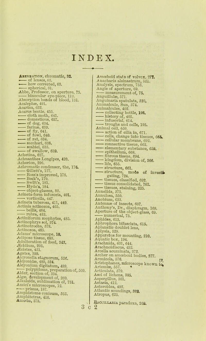 INDEX Abereation, chromatic, 32. ■ of lenses, (i:-J. — how corrected, 68. — spherical, 31. Abbe, Professor, on aperture, 75. binocular eye-piece. 111). Absorption bands of blood, 131. AcalephDB, 491. Acariua, 032. Acanis beetle, 455. ■ cloth moth, 641. — domesticus, 637. — of dog, 634. farinsB, 639. i of fly, 641. of fowl, 640. —— of rat, 634. — sacchari, 638. scabiei, 635. of swallow, 639. Achetina, 627. Achnanthes Longipes, 420. Achorion, 296. Achromatic condenser, the, 176. GiUett's, 177. Ross's improved, 178. Beck's, 179. Swift's, 181. ■ Hyde's, 184. object-glasses, 80. Acineta-form infusoria, 401. —• vorticella, 447. Acineta tuberosa, 411, 449. Actinia actinozoa, 405. ■ bellis, 484. • rubra, 483. Actiniforum zoophytes, 485. Actinophrys sol, 374. Actinotrocha, 578. Actinozoa, 485. Adams' microscope, 10. Adipose tissue, 693. Adulteration of food, 345. kilcidium, 293. iEcistes, 451. Agates, 399. Aloyonella stagnorum, 526. Alcyonidffi, 489, 524. Alcyonium digitatum, 489. •—■ polypidoms, preparation of, 509 Alder, section of, 334. Alga3, development of, 269. AlkaloWs, sublimation of, 731. Amici's microscopes, 12. prisms, 187. Amphistome conicum, 505. Amphitetras, 416. AmcPba, 373. Amccboid stat I of volvox, 27T. iVnacharis alsinastrum, o21. Analysis, spectrum, 735. Anglo of aperture, 09. measurement of, 75. Anguillulffi, 571. Anguinaria spatulata, 520. Animalcule, Sun, 374. Animalcules, 402. collecting bottle, 193. history of, 403. infusorial, 414. troughs and ceUs, 195. Animal coll, 659. action of cilia in, 671. cells, change into tissues, 065, cellular membrane, 092. connective tissue, 662. elementary substance, 659. epithelium, 668. fibrous tissue, 694. kingdom, division of, 366. life, 655. structure, 661. structure, mode of investfc gating, 724. tissues, classified, 692. tissue consolidated, 702. tissues, staining, 225. Annelida, 575. Annulosa, 559. Anobium, 033. Antennse of Insects, 607. Anthony's, Dr., diaphragm, 169. Aperture of the object-glass, 69. numerical, 73. Aphides, 613. Aphrophora blfasciata, 615. Aplanatic doublet lens, Aplysia, 529. Apparatus for mounting, 210. Aquatic box, 194. Arachnida, 631, 644. Arachnoidiscus, 432. ArceUa acuminata, 372. Archer on amosboid bodies, 277. Arcnioola, 576. ' Aristophanes, microscope known t(k Artemise, 557. * Articulata, 579. Asci of lichens, 305. Aspergillus, 301. Astasia, 412. Asteroidea, 495. Atlantic soundings, 88J. Atropus, 623. , Baccill^eia jparadoxa, 269.