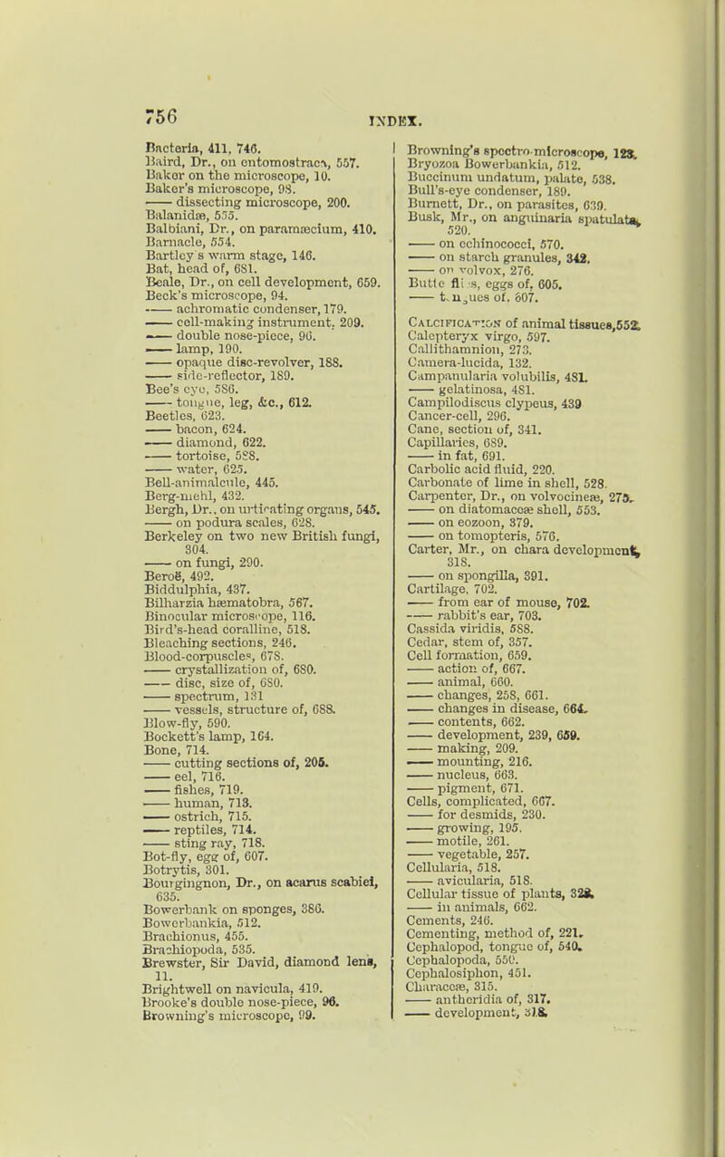 Bnctoriiv, 411, 746. Baird, Dr., on ontomostrac\, 557. Uakor on the microscopo, 10. Baker's microscope, 98. dissecting microscope, 200. BalanidsB, 555. Balbiani, Dr., on paramsecium, 410. Barnacle, 554. Bartley s warm stage, 146. Bat, head of, 681. Beale, Dr., on cell development, 659. Beck's microscope, 94. achromatic condenser, 179. cell-making instrument, 209. —. double nose-piece, 90. lamp, 190. opaque disc-revolver, 188. pidc-reflector, 189. Bee's eye, 5S6. tongue, leg, <!ic., 612. Beetles, (523. bacon, 624. diamond, 622. tortoise, 5S8. water, 625. Bell-animalciile, 445. Berg-mehl, 432. Bergh, Dr.. on urtif-ating organs, 545. on podura scales, 628. Berkeley on two new British fungi, 304. on fungi, 290. BeroS, 492. Biddulphia, 437. Bilharzia hsematobra, 567. Binocular microscope, 116. Bird's-head coralline, 518. Bleaching sections, 246. Blood-corpuscles, 678. crystallization of, 680. disc, size of, CSO. spectrum, 131 vessels, structure of, 688. Blow-fly, 590. Beckett's lamp, 164. Bone, 714. cutting sections of, 206. eel, 716. fishes, 719. human, 713. —^ ostrich, 715. — reptiles, 714. sting ray, 718. Bot-fly, egs of, 607. Botrytis, 301. Bouigingnon, Dr., on aearus scabiel, 635. Bowerb.mk on sponges, 386. Bowerliankia, 512. Brachionus, 455. Brachlopoda, 535. Brewster, Sii- David, diamond len'i, 11. Brightwell on navicula, 419. Brooke's double nose-piece, 96. Browning's microscope, 99. I Browning's spoctro mlcroicope, IJX Bryozoa Bowerbankia, 512. Buccinum undatum, pabite, 538. Bull's-eye condenser, 189. Burnett, Dr., on parasites, 039. Busk, Mr., on anguinariii spatulata. 520. on eohinococci, 570. on starch granules, 342. on volvox, 276. Butte fli s, eggs of, 605. t.u^ucs of. 607. Calcification of animal tl88ue8,552. C'alcpteryx virgo, 597. C.allithamnion, 27.3. Camera-lucida, 132. Ciimpanularia volubilis, 48L gelatinosa, 481. C'ampilodisoiis clypous, 439 Cancer-ceU, 296. Cane, section of, 341. Capillaries, 689. in fat, 691. Carbolic acid fluid, 220. Carbonate of lime in shell, 528. Carpenter, Dr., on volvooinea;, 278L. on diatomacose shell, 553. on eozoon, 379. on tomopteris, 576. Carter, Mr., on chara devclopmonl^ 318. on spongilla, 391. Cartilage, 702. . from ear of mouse, 702. rabbit's ear, 703. Cassida viridis, 588. Cedar, stem of, 357. Cell forraation, 659. action of, 667. animal, 600. changes, 258, 661. — changes in disease, 664, contents, 662. development, 239, 659. making, 209. — mounting, 216. nucleus, 66.3. pigment, 671. Cells, complicated, CC7. for desmids, 230. growing, 195, . motile, 261. vegetable, 257. Cellularia, 518. avicularia, 518. Cellular tissue of plants, in animals, 662. Cements, 246. Cementing, method of, 221, Ccphalopod, tongue of, 540. Cephalopoda, 550. Ccphalosiplion, 451. Characope, 315. anthcridia of, 317. development, 318,
