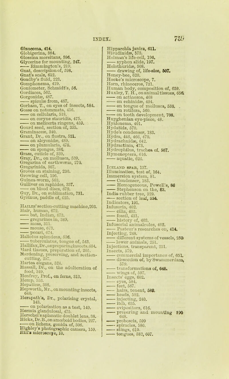 Glaucoma, 414. Globigerina, 384. Glossina morsitans, 596. Glycerine for mounting, 247. — Eimmington's, 219. Gnat, description of, 598, Gnat's scale, 612. Goadby's fluid, 223. Gompbonema, 419. Goniometer, Schmidt's, S8. Gordiacea, 562. Gorgonidaa, 487. spiculffi from, 487. Gorham, T., on eyes of insects, 684. Gosse on notommata, 456. on cellularia, 518. on coryne stauridia, 475. on melicerta ringens, 459. Gourd seed, section of, 335. Graminaccje, 340. Grant, Dr., on flustra, 521. on alcyonidaj, 4S9. — on plumularia, 47S. — on sponges, 386. Grass, cuticle of, 339. Gray, Dr., on mollusca, 539. Gregarina of earthworm, 270. Gregarinida, 367. Groves on staining, 230. Growing cell, 196. Guinea-worm, 563. GuUiver on raphides, 387. on blood discs, 679. Guy, Dr., on sublimation, 731. Gyrinus, paddle of, 025. Hailes' section-cutting maohiiic,203. Hair, human, 672. —— bat, Indian, 673. gregarines in, 369. —— moss, 311. mouse, 6r3. pecari, 674. Haliotus sple;;dons, niS. tubcrculatus, tonguo of, 543. IIallifax,Dr.,onpl■cparin^in^:ccts,604. llard tissues, preparation of, 206. burdening, preserving, and section- cutting, 237. Hartea elegaus, 624. Hassall, Dr., on tho adulteration of food, 349. llenfrcy. Prof., on ferns, 313. Hemp, li53. Hepaticas, 308. Hepworth, Mr., on mounting insects, 648. Herapath'8, Dr., polarising crystal, on polarisation as a test, 149. Hermia glandulosal, 475. Ilerschel's aplanatic doublet lens, 38. Hicks, Dr.B.,onammboidbodies, 227. ■ on lichens, gonida of, 306. llighley's photographic camera, 159. Hill's microscoje, 10. Hipparchia janira, 611. BirudiuidsB, 573. Holman's life-cell, 196. syphon slide, 197. Holothuridse, 508. drawing of, life-size, 607. Honey-bee, 620. Hooke's microscope, 7. Horn, rhinoceros, 721. Human body, composition of, 659. Hu.\ley, T. H., on animal tissues, 65ft on actinozoa, 468 on echinidse, 494. on tongue of mollusca, 638. . on rotifera, 500. on tooth development, 708. Huyghenian eye-piece, 48. Hyalonema, 401. Hydatids, 570. Hyde's condenser, 183. Hydra, 446, 466, 470. HydrachnidsB, 642. Hydractinia, 473. Hydropliilus, trachea of. 687. Hymenoptera, 616. aquatic, 626. Iceland spar, 137. Illumination, test of, 164. Immersion system, 81. Condenser, 185. Homogeneous, Powell's, 8d Stephenson on the, 83. India-rubber tree, 329. -— section of leaf, S34. Indicators, 191. Infusoria, 402. cilia, 405. fossil, 431. history of, 403. Infusorial animalcules, 402. Pasteiu-'s researches on, 414. Injecting, 248. different systems of vessels, 250i lower animals, 251. Injections, transparent, 251. ]n.sccts, 579. ctimmcrcial importance of, 651. dissection of, by Swammerdaia, 579. transformations of, MS. wings of, 597. Insects' eggs, 602. eyes, 584. ■ feet, 587. hairs, tenent, 689. —— heads, 5S2. injecting, 240. itch, 635. —- ovipositors, 616. preparing and mountfng ffJO 648. — proboscis, 599 spiracles, 586. stings, 619. tongues, 582, 607.
