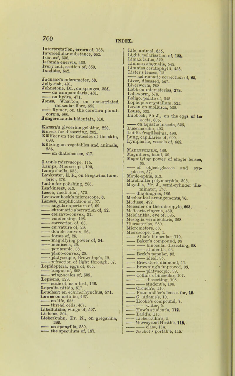 Interpretation, errors of, 165. luturcellular substance, 862. Iris-lciif, 336. Isthmia enervis, 432. Ivory nut, sectiou of, 350. Ixodida:, 642. Jackson's micrometer, 68. Jelly-lish, 491. Johnstone, Dr., on spons[cs, 385. — on c<mpanularia, 481. on hydra, 471. Jones, Wharton, on non-striated muscular fibre, 698. —^ Bymer, on the corethra plumi- comis, 600. Jungermannia bidentata, 310. Kaiser's glycerine gelatine, 220. Ki)ivu8 for dissecting, 202. Kolliker on the muscles of the skin, 098. Kiitzing on vegetables and animals, 2.^6. — on dlatomaceee, 417. IjAdd's microscope, 115. Lamps, Jticroscope, 190. Lamp-shells, 535. laukester, E. E., on Grcgarina Lum- brici, 370. Lathe for polishing, 206. Leaf-insect, 613. Leech, medicinal, 573. Lecuwenhoek's microscope, 6. Lenses, amplification of, 57. angular aperture of, 69. — chromatic aberration of, 32. —— concavo-convex, 31. condensing, 198. correction of, 63. ■ curvatui-e of, 29. double convex, 26. forms of, 26. • magnifying power of, 34. —— meniscus, 29. p«-ri6Copic, 38. —— plano-convex, 28. platyscopic. Browning's, ?9. refraction of light through, 37. Lepidoptera, eggs of, 606. tongue of, 608. — wing-scales of, 609. Lepisma, 529. scale of, as a test, 166. Lepralia nitida, 517. Ijeuchai-t on echiuorhynchuB, 571. Lewes on actinise, 467. — on life, 655. thread cells, 467. Idbellulidw, wings of, 697. Lichens, 304. Liebcrkiihn, Dr. N., on gregarina, 369. — on spoDgilla, 389. — the ax>cculum of, 187. Life, animal, 655. Light, polarisation of, 1331 Liinax rufus, 529. Limnaia stagnalis, 545. Limnias ceratoi)hylli, 458. Lister's lenses, 13. achrnmatic correction of, 9H, Liver, diseased, 667. Liverworts, .''08 Lobb on micrasterias, 279. Lob-worm, 576. Loligo, palate nf, 548. Lophopus crystallum, 525. Loven on mollusca, 538. Louse, 633. Lubbock, Sir J., ou the egajs of lu sects, 606. — on aquatic insects, 620. Lucemaridie, 493. Luidia fragilissima, 496. Lung, capillaries of, 690. Lymphatic, vessels of, 609. MA.DREP0Rin.«, 486. >Iagnifiei-s, hand, 38. Magnifying power of single lensea. 39. of object-glasses and eye« pieces, 67. Maple-aphis, 613. Marchantia polymorphia, 308. Mayall's, Mr. J., semi-oyliuQer illi* minator, 176. diaphragms, 186. Mechanical arrangements, 70. Modusse, 492. Meissner on the micropyle, 803. Melicerta ringens, 459. Melolantha, eye of, 585. Mesoglia vermicularis, 208. Micrasterias, 280. Micrometers, 53. Microscope, the, 1. Abbe's binocular, 119. Baker's compound, 98 binocular dissecting, 98. student's, 96. Beck's popular, 93. ideal, 95. Brewster's diamond, 11. Browning's improved, 99. — platyscopic, 39. — Collins's binocular, 107. dissecting, 108. student's, 106. Crouch's, 110. • Frauenhofer's lenses for, I(V G. Adams's, 10. Hooke's compound, 7. water, 5. How's student's, 113. Ladd's, 115. Lieberkiihn's, 5. Murray and Heath's, 118. class, 114. .SachiJt's portable, 115.