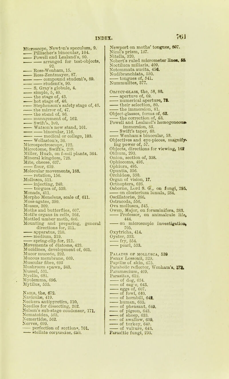 Microscope, Newton's speculum, 9. -— Pillischer's binocular, 104. — Powell f.nd Lealand's, 90. _ ,— arranged for test-objoots, 92. — Ross-Wenham, 15. — Ross-Zentmayer, 87. .— compound student's, 89. — student's, 90. S. Gray's globule, 4. —— simple, 5, 40. — the stage of, 43. ^— hot stage of, 46. —— Stephenson's safety stage of, 4C. r— the mirror of, 47. the stand of, 86. —— mnnasrement of, 162. . Swift's. 109. —— Watson's new stand, 101. — binocular, 116. medical or college, 103. Woll.ostou's, 36. Jlicrospectroscopv, 122. Microtome, Swift's, S.'iO. Miller, Hueh, on fus.sil plants, 304. Mineral kingdom, 728. Mite, cheese, 637. flour, 039. Molecular movements, 168. rotation, 156. Mollusca, 511. —— iiijecting, 240. torgues of, 539. Monads, 411. Morpho Menelp.us, scale of, 611. j\rOSS-agates, 399. Mosses, 309. Moths and butterflies, G07. Motile organs in colls, 262. Mottled umber moth, 606. Mounting and ijrepariiig, general directions for, 211. — apparatus, 210. — medium, 219. spring-clip for, 211. Movements of diatoms, 423. Mucidines, development of, 661. Mucor mucerio, 292. Mucous membrane, C69. Muscular fibre, 695 Mushi'oom spawn, 343. Jiussel, 531. ]\Iyelin, 681. T^Iyolemma, 696. Mytilus, 635. Nails, the, 672. Naviculae, 419. Ncckera antipyretica, 310. Needles for dissecting, 202. Nelson's sub-stage condenser, 171, Neniatoidea, 503. Nemertidfe, 562. Nerves, 699. perfection of section, 701. — Htellate corpuscleE, OU'J. Newport on moths' tongnea, 607. Nicol's prism, 137. Nitella, 320. Nobert's ruled micrometer line*. 5& Noctiluca miliaris, 409. Notommata aurita, 456. Nudibranchiata, 630. tongues of, 541. Nummulites, 877. Object-glass, the, 58, 80. aperture of, 69. numerical aperture, 71. their selection, 80. the immersion, 81. Object-glasses, forms of, 62. the correction of, 63. Powell and Lealand's homogcneoti» immersion, 85. . Swift's taper, 60. 'Wenham's binocular, 59. Objectives and eye-pieces, magnify- ing power of, 57. Objects, directions for viewing^ I6i O'idiura, 293. Onion, section of, 338. Ophiocoma, 495. Ophiura, 495. Opuntia, 356. Orchideae, 350. Organ of vision, 17. Orthoptera, 626. Osborne, Lord S. G., on fungi, 29.5. on closterium lunula, 284. Oscillatorise, 266. Odtracoda, 556. Ova mollusca, 545. Owen, Major, on foraminifera, 3SS. Professor, on animalcule life, 444. on microscopic investigaUoi^ 705. Oxytricha, 414. Oyster, 533. fry, 554. pearl, 533. PaLATKS of MOLL0SCA, 539 Panax Lcssonii, 329. P.ipillaj of skin, 075. Pai-abolio reflector, Wenliam's, ITJ^ P.irainajciutn, 409. Parasitts, 612. of dug, 634. of eag u, 643. eggs of, 607. of fowl, 640. of hombill, 64i. human, 633. of ijheasant, 640. of pigeon, 643. — of sheep, 633. of sw.allow, 639. of turkey, 640. of vulture, 643. Ftirasitic fungi, 233.