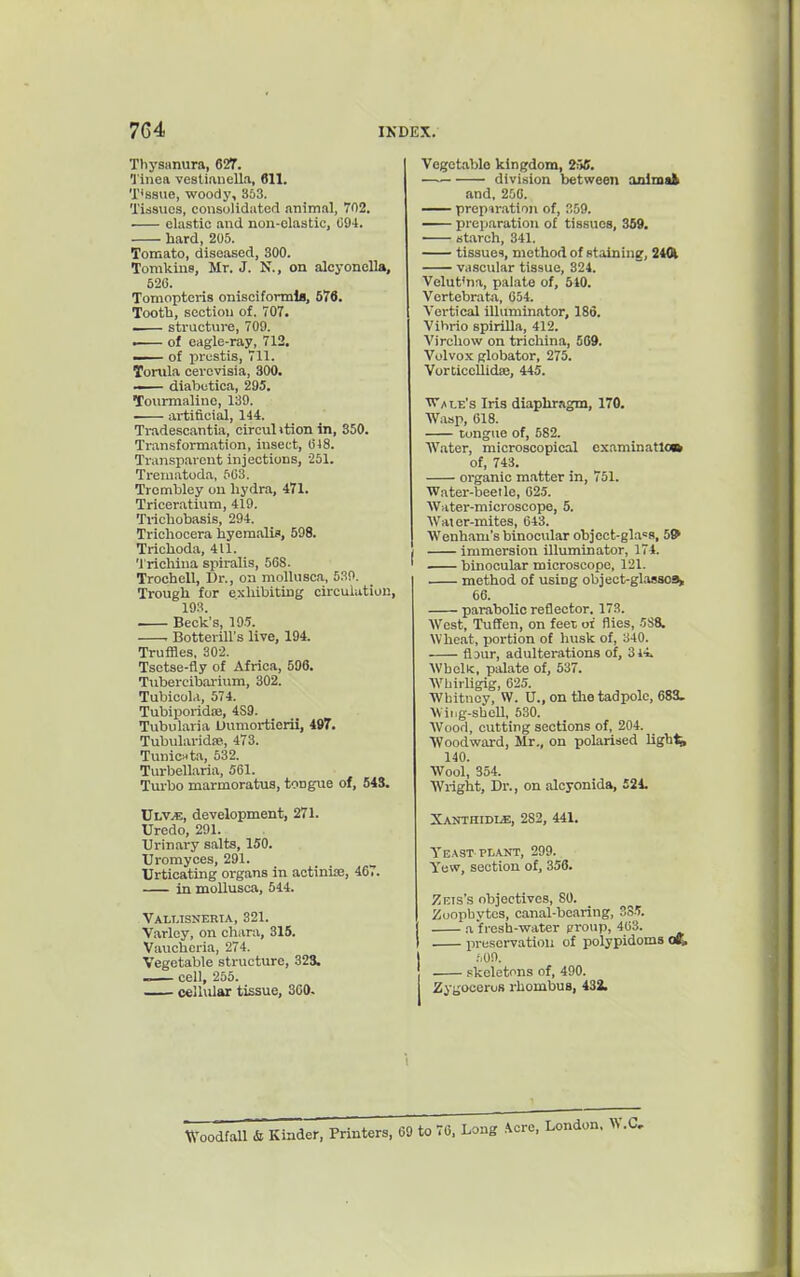 ThysHnura, 627. 1'inea vestianella, 611. T'ssue, woody, 353. Tissues, consolidated animal, 702. elastic and non-clastic, C94. hard, 205. Tomato, diseased, 300. Tomkins, Mr. J. N., on alcyonella, 520. Tomopteris onisciformia, 576. Tootb, section of. 707. — structure, 709. i of eagle-ray, 712. —— of prestis, 711. Tortila cerovisia, 300. —— diabetica, 295, Tourmaline, 139. artificial, 144. Tradescantia, circulition in, 350. Transformation, insect, 048. Transparent injections, 251. Treinatoda, 6C3. Trcmbley on liydra, 471. Triceratium, 419. Tricliobasis, 294. Tricliocera hyemalif, 598. Trichoda, 411. Trichina spiralis, 568. Trochell, Dr., on moUusca, 53P, Trough for exhibiting circulation, 193. . Beck's, 195. . Botterill's live, 194. Truffles. 302. Tsetse-fly of Africa, 596. Tubercibarium, 302. Tubicol.i, 574. TubiporidiB, 489. Tubularia Uumortierii, 497. Tubularidie, 473. TuniCHta, 532. Turbellaria, 561. Turbo marmoratus, tongue of, 543. XSmjE, development, 271. Uredo, 291. Urinary salts, 150. Uromyces, 291. Urticating organs in actinije, 467. in mollusca, 544. Vallisneria, 321. Varley, on chara, 315. Vaucheria, 274. Vegetable structure, 323. cell, 255. cellular tissue, 360. Vegetable kingdom, 236. division between animafc and, 256. prepiration of, 359. preparation of tissues, 359. starch, 341. tissues, method of staining, 2401 vascular tissue, 324. Velut'nti, palate of, 540. Vertebratji, 654. Vertical illuminator, 186. Vibrio spirilla, 412. Virchow on trichina, 509. Volvox globator, 275. Vorticoilidie, 445. 'Vi'/»LE's Iris diaphragm, 170. Wasp, 618. tongue of, 582. Water, microscopical examination of, 743. organic matter in, 751. Water-beetle, G2.5. Water-microscope, 5. Water-mites, 643. Wenham's binocular object-glaoR, 5* immersion illuminator, 174. binocular microscope, 121. . method of using objeet-glasaoa, 66. parabolic reflector. 173. West, TuEfcn, on feet oi flies, 588. Wheat, portion of husk of, 340. flDur, adulterations of, 314. Whelk, palate of, 537. AVhirligig, 625. Whitney, W. U., on tlie tadpole, 683. Wiiig-sbell, 530. AVood, cutting sections of, 204. Woodward, Mr., on polarised lights 140. Wool, 354. Wright, Dr., on alcyonida, 521. Xaothidls), 282, 441. Yeast-PLANT, 299. Yew, section of, 358. Zeis's objectives, 80. Zoophytes, canal-bearing, 3S.5. a fresh-water proup, 403. IM-eservatiou of polypidoms .'.on. skeletons of, 490. Zygooeros rhombus, 433. Woodfall & Kinder, Printers, 69 to 76. Long .^cre, London, W.C,