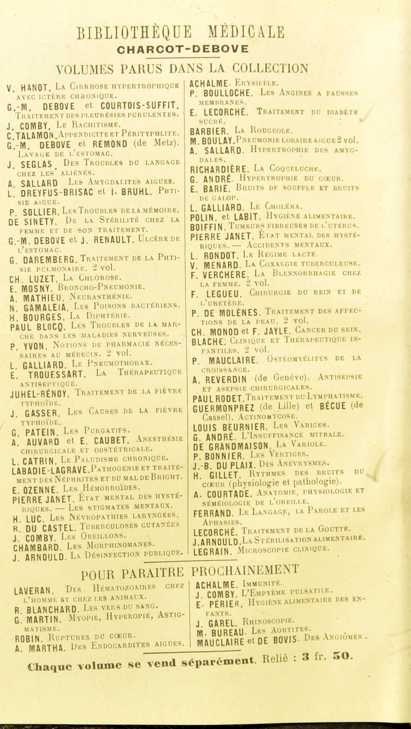 CHARCOT-DEBOVE VOLUMES PARUS DANS LA COL V. H4N0T. La CmruiosE HYPHrirnopHiQUE 'aVI'.C ICri.HE CHROMIOUK. G,-IVi. DEBOVE et COURTOIS-SUFFIT. 'l'ilM TEMENT DES IM.EU 11 ÊSl ES PUB UI.EMT ES. J. COWBY. Le Rachitisme. C TALAKION Appenoicitekt Péhityphlite. g'.-W. DEBOVE et RÉIÏIOND (de MeU). Lavage de i.'estomac. J SEGLAS Des Thoubles do langage ' CHEZ les' ALlENliS. A SALLARD Les Amygdalites aiguës. L.' DREYFUS-BRISAC et |. BRUHL. Phti- sie AIGCE. P. SOLLIER. LesTrodbles delamémoire. DE SINETY, De la StékilitA chez la FEMME ET DE SOTi TRAITEMENT. G.-ffl. DEBOVE el J. RENAULT. Ulcère de l'estomac. G. DAREMBERG, Traitement de la Phti- sie PULMONAIRE. 2 VOL CH, LUZET. La Chlorose. E. KIOSNY. Broncho-Pneumonie. A MATHIEU. .Neurasthf:nie. N. GAMALEIA. Les Poisons bactériens. H, BOURGES. La Diphtérie. PAUL BLOCQ. Les Troubles de la mar- che DANS LES MALADIES NERVEUSES. P YVON, Notions de pharmacie néces- 'sAIRES AU médecin. - 'VOl. L GALLIARD Le Pneumothorax. e'. TRQUESs'aRT. La Thérapeutique antisep i ique. JUHEL-RÉNOY. Traitement de la fièvre rVPHdÏDE. J. GASSER. Les Causes de la fièvre TYPHOÏDE. G PATEIN Les Purgatifs. A.' AUVARO et E. CAUBET. Anesthésie 'cHUlURGlCALE E F OliSTÉTRlCALE. L CATRIN Le Paludisme chronique. LÀBADIE-LAGRAVE.PaTHOGÉNIE ET TRAITE- MENT DES NeîPH RITES ET DO MAL DE liRlGHT. E OZENNE. Les Hé.morroïdes. PIERRE JANET. Éfat mental des hysté- riques. — Les stigmates mentaux. H LUC. Les Névropathies laryngées. R DU CASTEL. Tuberculoses cutanées J COMBY. Les Oreillons. CHAMBARD. Les Morphinomanes. J ARNOULD La Désinfection publique. fausses ECTION ACHALME. Erysm (LE. P. BOULLOCHE. Les Angines MEMIIRANES. E. LECORCHÉ. Traitement do diabète SUCRÉ. ■ ' BARBIER. La Rougeole. lïl. BOULAY.Pm^UMONIE LODAinEAIGOEâ voL A. SALLARD. Hypertrophie des amyg- dales. RICHARDIÈRE. La Coqueluche. G. ANDRÉ. Hypertrophie du coeur. E. BARIÉ. Bruits df souffle et bruits DE GALOP. L. GALLIARD. Le Choléra. POLIN. et LABIT. Hygiène alimentaire. BOIFFIN. Tumeurs fibreuses de l'utkrus. PIERRE JANET. État mental des hysté- riques.— .\ccidents mentaux. L. RONDOT. Le Régime lacté V. MENARD. La Coxalgie turerculf.use. f! UERCHERE. La Blennorrhagie chez LA FEMME. 1' VOl. F. LEGUEU. Chirurgie du rein ei de l'uretère. p. DE WOLÉNES. Traitement des affec- tions DE LA PEAU. 2 vol. CH. IVIONOD et F. JAYLE. Cancer du sein. BLACHE. Clinique et Thérapeutique in- fantiles. '2 vol. P. WAUCLAIRE. Ostéomyélites de la CROISSA.SCE. A. REVERDIN (de Genève). Antisepsie ET ASEPSIE CHIRURGICALES. PAULRODET Traitementdc Lvmphatisme. GUERMONPREZ (de Lille) et BÉCUE (de Cassel). Actinomycose. LOUIS BEURNIER. Les Varices. G ANDRÉ. L'Insuffisance mitrale. DE GRANDIVIAISON. La Variole. P. BONNIER. Les Vertiges. J -B. DU PLAIX. Des Anévrysmes. H GILLET. Rythmes des bruits du cœur (physiologie et pathologie). A. COURTAOE. Anatomie, physiologie et SÉMÉIOLOGIE DE l'oREILLE. FERRAND. Le Langage, la Parole et les Aphasies. LECORCHÉ. Traitement de la Goutte. J.ARNOULD,La Stérilisation alimentaire. l'eGRAIN. -MicRoscopiE clinique. POUR PARAITRE PROCHAINEMENT LAVERAN. Des Hématozoaires chez L'hOMML Sr CHEZ LES ANIMAUX. R. BLANCHARD. Les vers du G. lïlARTIN. Myopie, Hvperopie, Astig- matisme. ROBIN Ruptures dc cœur. A. IVIARTHA. Des Endocardites aiguës. ACHALME. Immunité. J COWBY. L'Empvème pclsatii.e. E- PÉRIER. Hygiène alimentaire des en- FANTS. J GAREL Rhinoscopie. lïi. BUREAU- Les Aortites. WAUCLAIRE et DE BOVIS- Des .Vngiomes , Chauue volume se vend séparément Relié : 3 fr. oO.