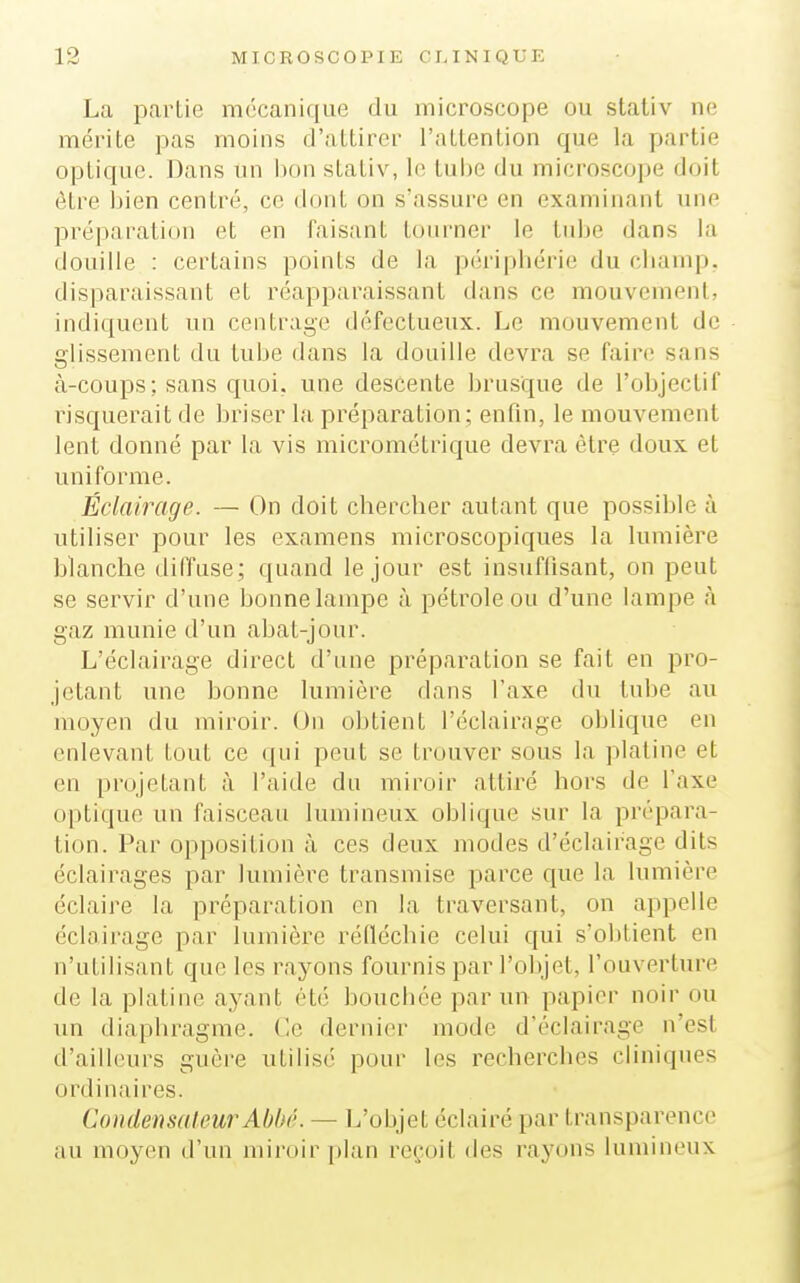 La partie mécanique du microscope ou stativ ne mérite pas moins d'attirer l'attention que la partie optique. Dans un bon stativ, le tui)e du microscope doit être bien centré, ce dont on s'assure en examinant une préparation et en faisant tourner le tube dans la douille : certains points de la périphérie du champ, disparaissant et réapparaissant dans ce mouvement, indiquent un centrage défectueux. Le mouvement de glissement du tube dans la douille devra se faire sans à-coups; sans quoi, une descente brusque de l'objectif risquerait de briser la préparation; enfin, le mouvement lent donné par la vis micrométrique devra être doux et uniforme. Éclairage. — On doit chercher autant que possible à utiliser pour les examens microscopiques la lumière blanche diffuse; quand le jour est insuffisant, on peut se servir d'une bonne lampe à pétrole ou d'une lampe à gaz munie d'un abat-jour. L'éclairage direct d'une préparation se fait en pro- jetant une bonne lumière dans l'axe du tube au moyen du miroir. (Jn obtient l'éclairage oblique en enlevant tout ce qui peut se trouver sous la platine et en projetant à l'aide du miroir attiré hors de l'axe optique un faisceau lumineux oblique sur la prépara- tion. Par opposition à ces deux modes d'éclairage dits éclairages par lumière transmise parce que la lumière éclaire la préparation en la traversant, on appelle éclairage par lumière réfléchie celui qui s'obtient en n'utilisant que les rayons fournis par l'objet, l'ouverture de la platine ayant été bouchée par un papier noir ou un diaphragme. Ce dernier mode d'éclairage n'est d'ailleurs guère utilisé pour les recherches cliniques ordinaires. CondensaleurAbbé. — L'objet éclairé par transparence au moyen d'un miroir plan reçoit des rayons lumineux