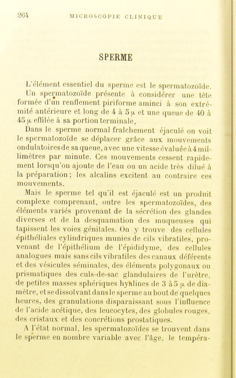 MICROSCOPIE CI. INIQUE SPERME L'élément essentiel du sperme est le spermatozoïde. Un spermatozoïde présente à considérer une tète formée d'un renflement piriforme aminci à son extré- mité antérieure et long de 4 à 5[x et une queue de 40 à 45 (j. effilée à sa portion terminale, Dans le sperme normal fraîchement éjaculé on voit le spermatozoïde se déplacer grâce aux mouvements ondulatoiresde sa queue, avec une vitesseévaluéeà4mil- limètres par minute. Ces mouvements cessent rapide- ment lorsqu'on ajoute de l'eau ou un acide très dilué à la préparation ; les alcalins excitent au contraire ces mouvements. Mais le sperme tel qu'il est éjaculé est un produit complexe comprenant, outre les spermatozoïdes, des éléments variés provenant de la sécrétion des glandes diverses et de la desquamation des muqueuses qui tapissent les voies génitales. On y trouve des cellules épithéliales cylindriques munies de cils vibratiles, pro- venant de l'épithéliuni de l'épididyme, des cellules analogues mais sans cils vibratiles des canaux déférents et des vésicules séminales, des éléments polygonaux ou prismatiques des culs-de-sac glandulaires de l'urètre, de petites ma.sses sphériques hyfilines de 3 à5 (i. de dia- mètre, etsedissolvantdansle sperme au boutde quelques heures, des granulations disparaissant sous l'influence de l'acide acétique, des leucocytes, des globules rouges, des cristaux et des concrétions prostatiques. A l'état normal, les spermatozoïdes se trouvent dans le sperme en nombre variable avec l'âge, le tempéra-