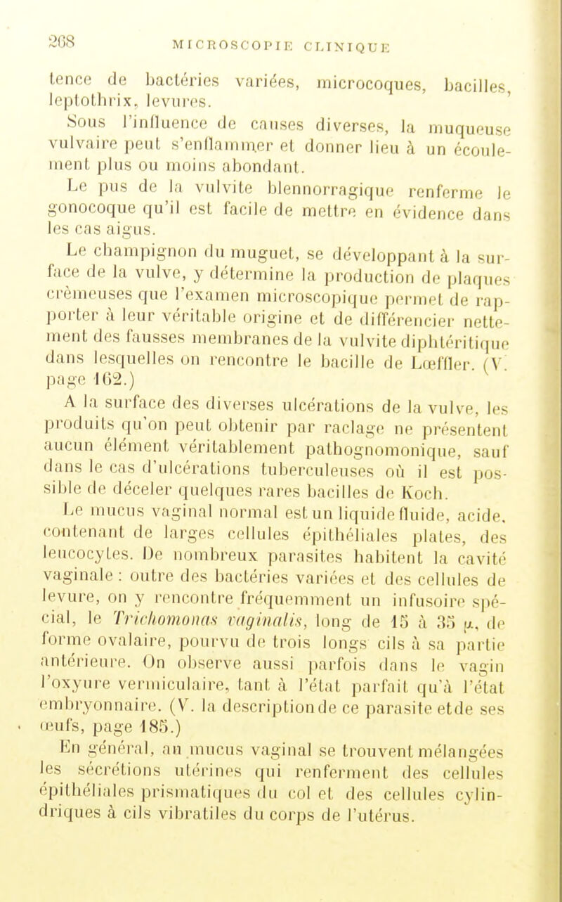 26S lence de bactéries variées, microcoques, bacilles, leptolhrix, levures. Sous l'influence de causes diverses, la muqueuse vulvaire peuL s'ennamni.er et donner lieu à un écoule- ment plus ou moins abondant. Le pus de la vulvite blennorragique renferme le gonocoque qu'il est facile de mettre en évidence dans les cas aigus. Le champignon du muguet, se développant à la sur- face de la vulve, y détermine la production de plaques crémeuses que l'examen microscopique permet de rap- porter à leur véritable origine et de différencier nette- ment des fausses membranes de la vulvite diphtéritique dans lesquelles on rencontre le bacille de Lœffler. (V page 162.) A la surface des diverses ulcérations de la vulve, les produits qu'on peut obtenir par raclage ne présentent aucun élément véritablement pathognomonique, sauf dans le cas d'ulcérations tuberculeuses où il est pos- sible de déceler quelques rares bacilles de Koch. Le mucus vaginal normal est un liquide fluide, acide, contenant de larges cellules épitbéliales plates, des leucocytes. De nombreux parasites habitent la cavité vaginale : outre des bactéries variées et des cellules de levure, on y rencontre fréquemment un infusoire spé- cial, le Trickomonas vaginalis, long de IS à 33 [x, de forme ovalaire, pourvu de trois longs cils à .sa partie antérieure. On observe aussi parfois dans le vagin l'oxyure vermiculaire, tant cà l'état parfait qu'à l'état embryonnaire. (V. la de.scriptionde ce parasite etde ses (eufs, page 185.) En général, au mucus vaginal se trouvent mélangées les sécrétions utérines qui renferment des cellules épitbéliales prismatiques du col et des cellules cylin- driques à cils vibratiles du corps de l'utérus.