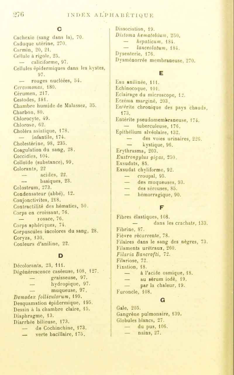 C Cachexie (sang dans la), 70. Caduque utérine, 270. Ciii-min, 20, 21. Cellule à rigolo, 25. — caliciforme, 97. Cellules épiderniiques dans les kystes, 07. — rouges nucléées, 54. Cercomonas, 180. Cérumen, 217. Cestodes, 181. Chambre humide de Malassez, 35. Charbon, 80. Chlorocyte, 49. Chlorose, 62. Choléra asiatique, 178. — infantile, 174. Cholestérine, 98, 235. Coagulation du sang, 28. Coccidies, 104. Colloïde (substance), 99. Colorants, 22 — acides, 22. — basiques, 23. Colostrum, 273. Condensateur (abbé), 12. Conjonctivites, 218. Contractilité des hématies, 50. Corps en croissant, 76. — rosace, 76. Corps sphériques, 74. Corpuscules incolores du sang, 28. Coryza, 130. Couleurs d'aniline, 22. D Décolorants, 23, 111. Dégénérescence caséeuse, 108, 127. — graisseuse, 97. — hydropique, 97. — muqueuse, 97. Demodex folliculorum, 199. Desquamation épidermique, 193. Dessin à la chambre claire, 15. Diaphragme, 13. Diarrhée bilieuse, 173. — de Cochinchine, 173. — verte bacillaire, 175. Dissociation, 19. Dinloma, liemalobium, 250. — hepaticum, 184. — lanceolatum, 184. Dysenterie, 176. Dysniénorrée membraneuse, 270. E Eau anilinée, 111. Echinocoque, 101. Eclairage du microscope. 11'. Eczéma marginé, 203. Eniérite chronique des pays chauds, 173. Entérite pseudomembraneuse, 174. — tuberculeuse, 176. Epithélium alvéolaire, 132. — des voies urinaires, 220. — kystique, 96. Erythrasma, 203. Eustrongylus gigas, 250. Exsudais, 85. Exsudât chyliforme, 92. — croupal, 95. — des muqueuses, 93. — des séreuses, 85. — hémorragique, 90. F Fibres élastiques, 108. — dans les crachat?, 133. p'ibrine, 87. Fièvre récurrente, 78. l'^ilaires dans le sang des nègres, 73. Filaments urétraux, 260. Filaria Bancrofli, 72. Filariose, 72. Fixation, 18. — à l'acide osmique, 18. — au sérum iodé, 19. — par la chaleur, 19. Furoncle, 108. G Gale, 205. Gangrène pulmonaire, 139. Globules blancs, 27. — du pus, 106. — nains, 27.