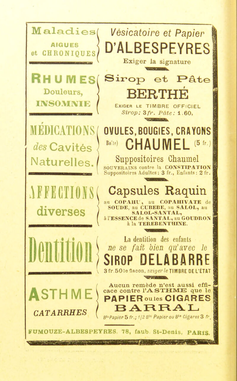Maladies/ AIGUE8 et CHRONIQUES! Vésicatoire et Papier D'ALBESPEYRES Exiger la signature RH U IVI ES( Si^op et F>âte Douleurs, IXSOMIVIE BERTHE Exiger le TIMBRE OFFICIEL Sirop: 3fr. Pâte: 1.60, MEDICATIONS/ OVULES,BOUGIES, CRAYONS des Cavités « CHAUMEL'^) Naturelles. AfflfiTIOÏS diverses Suppositoires Chaumel SOUVERAINS contre la CONSTIPATION Suppositoires Adultes: 3 fr., Enfants: 2 fr. Capsules Raquin au COPAUU, au COPAHIVATE de SOUDE, au CCBEBE, au SALOL, au SALOL-SANTAL, à l'ESSENCEde SANTAL, au GOUDRON à la TEREBENTHINE. La denlilion des enfanls ne se fait bien qu'avec le Sirop delabarre '\ 3 fr. 50 le flacon, ixirjer /eTIMBREDE L'ÉTAT Aucun remède n'est aussi effi- lé CX|_| ^/l ET \ caca contre l'ASTHME que le Mo I n IVI t ) pAPIERouies CIGARES B'-'-Papier 5 fr.; '/2 B^ Papier ou S' Cigares 3 fr. CATARRHES FOMOUZE-ALBESPEYRES. 78, faub St-Denis, PARïS.
