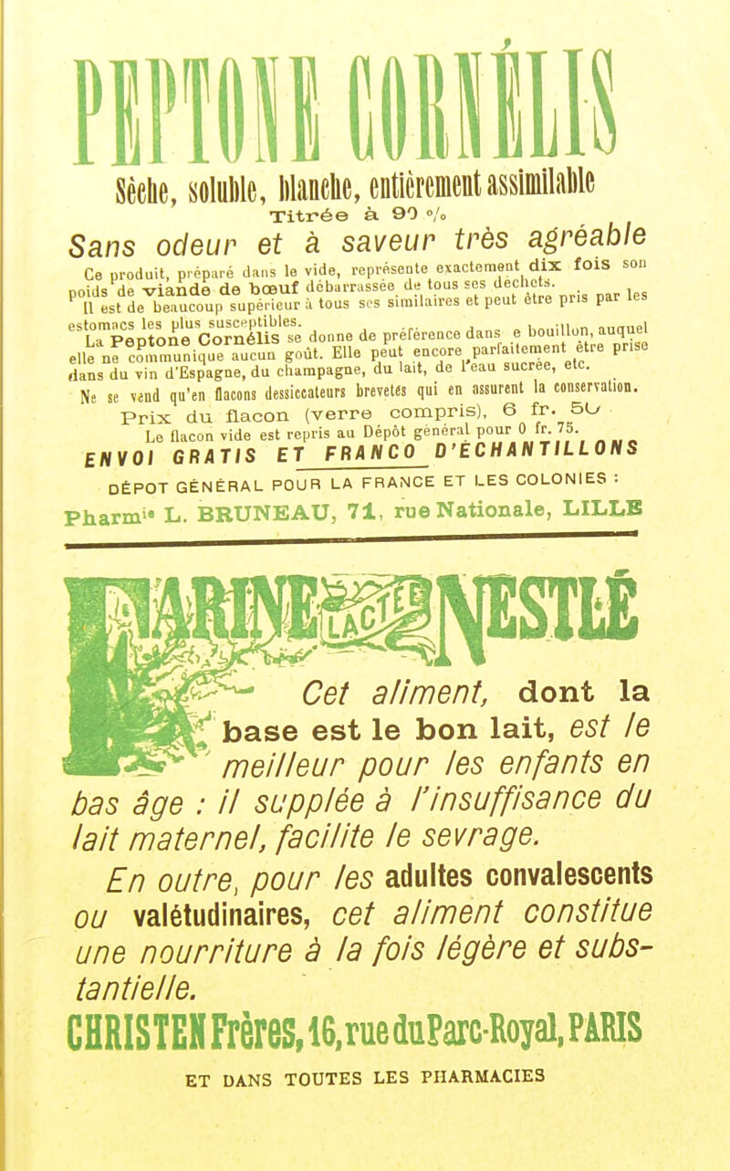 Sèehe, soluWe, lilanclie, entièrementassiinilaMe Titrée à. 90 /o Sans odeur et à saveur très agréable Ce produit, préparé dans le vide, représente exactement dix foiS son poids de viande de bœuf débarrassée de tous ses J^chct= Il est de beaucoup supérieur à tous sos similaires et peut être pris par les rpepro^e CoTnlus'e donne de préférence dans e bouillon, auquel eue nf c?, runi?ue fucun goût. Elle peut encore parfailement être prise rians du vin d'Espagne, du cbampagne, du lait, de l'eau sucrée, etc. Ne se vend qu'en flacons dessiccateurs brevetés qui en assurent la conservation. Prix du flacon (verre compris). 6 fr. 5L/ Le flacon vide est repris au Dépôt général pour 0 fr. 75 ENVOI GRATIS ET FRANCO D'ECHANTILLONS DÉPÔT GÉNÉRAL POUR LA FRANCE ET LES COLONIES : Pharm'» L. BRUNEAU, 71, rue Nationale, LILLE Cet aliment, dont la ^ base est le bon lait, est le ^' meilleur pour les enfants en bas âge : il supplée à l'insuffisance du lait maternel, facilite le sevrage. En outre, pour les adultes convalescents ou valétudinaires, cet aliment constitue une nourriture à la fois légère et subs- tantielle. CHRISTEHFrèreS,16,rueduParc-Royal, PARIS ET DANS TOUTES LES PHARMACIES