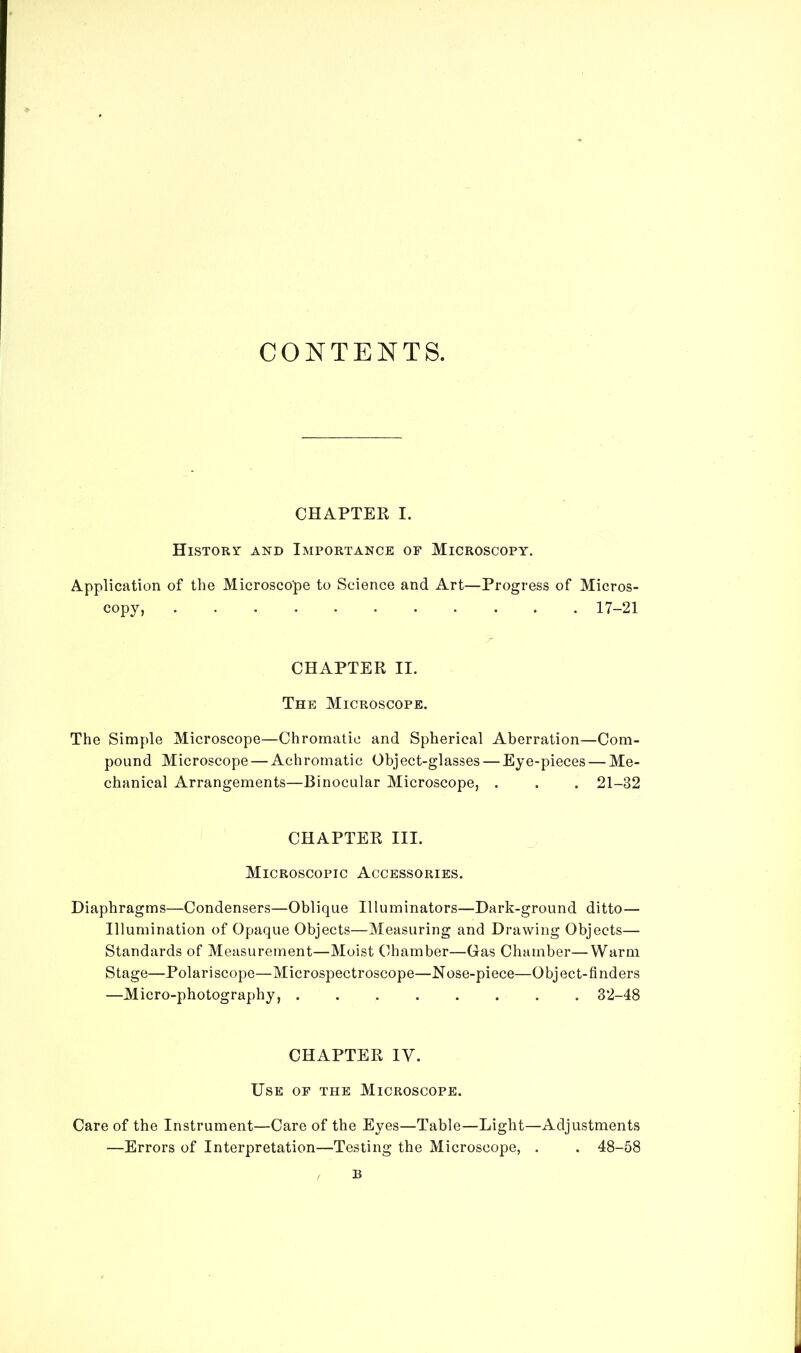 CONTENTS. CHAPTER I. History and Importance of Microscopy. Application of the Microscope to Science and Art—Progress of Micros- copy, 17-21 CHAPTER II. The Microscope. The Simple Microscope—Chromatic and Spherical Aberration—Com- pound Microscope — Achromatic Object-glasses — Eye-pieces — Me- chanical Arrangements—Binocular Microscope, . . . 21-32 CHAPTER III. Microscopic Accessories. Diaphragms—Condensers—Oblique Illuminators—Dark-ground ditto— Illumination of Opaque Objects—Measuring and Drawing Objects— Standards of Measurement—Moist Chamber—Gas Chamber—Warm Stage—Polariscope—Microspectroscope—Nose-piece—Object-finders —Micro-photography, ........ 32-48 CHAPTER IY. Use of the Microscope. Care of the Instrument—Care of the Eyes—Table—Light—Adjustments —Errors of Interpretation—Testing the Microscope, . . 48-58 B