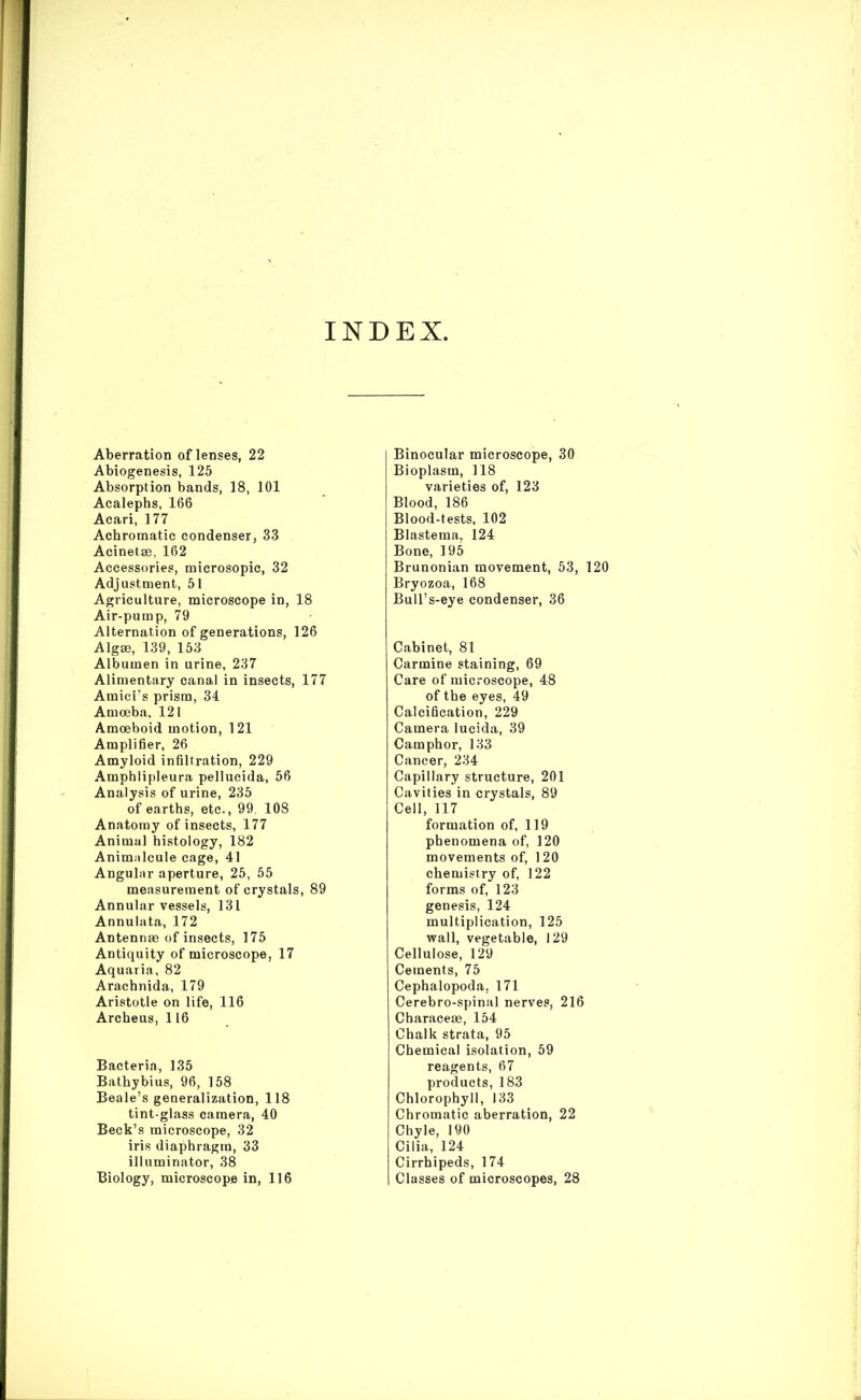 INDEX, Aberration of lenses, 22 A biogenesis, 125 Absorption bands, 18, 101 Acalephs, 166 Acari, 177 Achromatic condenser, 33 Acinetse, 162 Accessories, microsopic, 32 Adjustment, 51 Agriculture, microscope in, 18 Air-pump, 79 Alternation of generations, 126 Algae, 139, 153 Albumen in urine, 237 Alimentary canal in insects, 177 Amici’s prism, 34 Amoeba, 121 Amoeboid motion, 121 Amplifier, 26 Amyloid infiltration, 229 Amphlipleura pellucida, 56 Analysis of urine, 235 of earths, etc., 99. 108 Anatomy of insects, 177 Animal histology, 182 Animalcule cage, 41 Angular aperture, 25, 55 measurement of crystals, 89 Annular vessels, 131 Annulata, 172 Antennae of insects, 175 Antiquity of microscope, 17 Aquaria, 82 Arachnida, 179 Aristotle on life, 116 Archeus, 116 Bacteria, 135 Bathybius, 96, 158 Beale’s generalization, 118 tint-glass camera, 40 Beck’s microscope, 32 iris diaphragm, 33 illuminator, 38 Biology, microscope in, 116 Binocular microscope, 30 Bioplasm, 118 varieties of, 123 Blood, 186 Blood-tests, 102 Blastema. 124 Bone, 195 Brunonian movement, 53, 120 Bryozoa, 168 Bull’s-eye condenser, 36 Cabinet, 81 Carmine staining, 69 Care of microscope, 48 of the eyes, 49 Calcification, 229 Camera lucida, 39 Camphor, 133 Cancer, 234 Capillary structure, 201 Cavities in crystals, 89 Cell, 117 formation of, 119 phenomena of, 120 movements of, 120 chemistry of, 122 forms of, 123 genesis, 124 multiplication, 125 wall, vegetable, 129 Cellulose, 129 Cements, 75 Cephalopoda, 171 Cerebro-spinal nerves, 216 Characese, 154 Chalk strata, 95 Chemical isolation, 59 reagents, 67 products, 183 Chlorophyll, 133 Chromatic aberration, 22 Chyle, 190 Cilia, 124 Cirrhipeds, 174 Classes of microscopes, 28