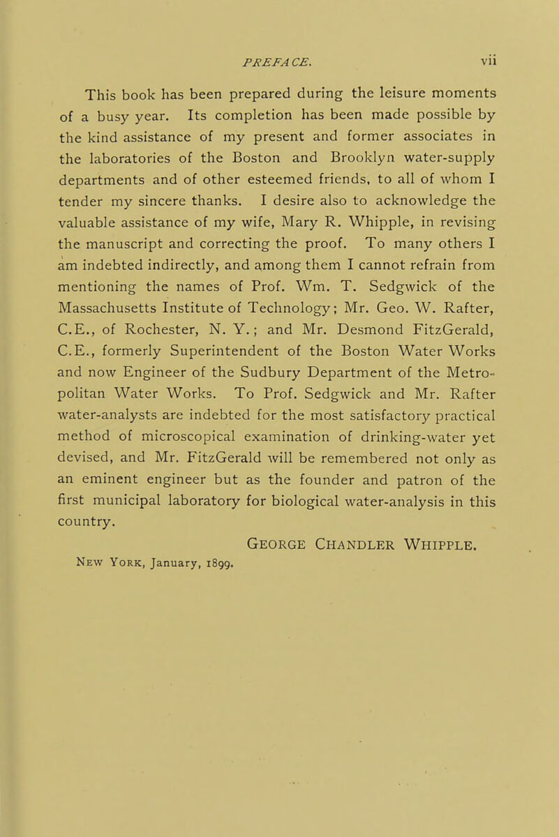 This book has been prepared during the leisure moments of a busy year. Its completion has been made possible by the kind assistance of my present and former associates in the laboratories of the Boston and Brooklyn water-supply departments and of other esteemed friends, to all of whom I tender my sincere thanks. I desire also to acknowledge the valuable assistance of my wife, Mary R. Whipple, in revising the manuscript and correcting the proof. To many others I am indebted indirectly, and among them I cannot refrain from mentioning the names of Prof. Wm. T. Sedgwick of the Massachusetts Institute of Technology; Mr. Geo. W. Rafter, C.E., of Rochester, N. Y.; and Mr. Desmond FitzGerald, C.E., formerly Superintendent of the Boston Water Works and now Engineer of the Sudbury Department of the Metro- politan Water Works. To Prof. Sedgwick and Mr. Rafter water-analysts are indebted for the most satisfactory practical method of microscopical examination of drinking-water yet devised, and Mr. FitzGerald will be remembered not only as an eminent engineer but as the founder and patron of the first municipal laboratory for biological water-analysis in this country. George Chandler Whipple. New York, January, 1899.