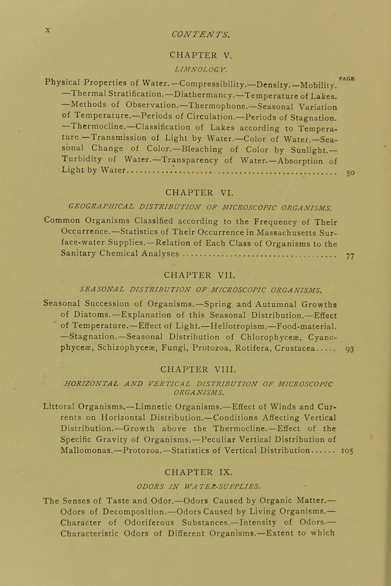 CONTENTS. CHAPTER V. LIMNOLOGY. Physical Properties of Water.—Compressibility.—Density.—Mobility. —Thermal Stratification.—Diathermancy.—Temperature of Lakes. —Methods of Observation.—Thermophone.—Seasonal Variation of Temperature.—Periods of Circulation.—Periods of Stagnation. —Thermocline.—Classification of Lakes according to Tempera- ture—Transmission of Light by Water.—Color of Water.—Sea- sonal Change of Color.—Bleaching of Color by Sunlight.— Turbidity of Water.—Transparency of Water.—Absorption of Light by Water  CHAPTER VI. GEOGRAPHICAL DISTRIBUTION OF MICROSCOPIC ORGANISMS. Common Organisms Classified according to the Frequency of Their Occurrence.—Statistics of Their Occurrence in Massachusetts Sur- face-water Supplies.—Relation of Each Class of Organisms to the Sanitary Chemical Analyses , CHAPTER VII. SEASONAL DISTRIBUTION OF MICROSCOPIC ORGANISMS. Seasonal Succession of Organisms.—Spring and Autumnal Growths of Diatoms.—Explanation of this Seasonal Distribution.—Effect of Temperature.—Effect of Light.—Heliotropism.—Food-material. —Stagnation.—Seasonal Distribution of Chlorophyceae, Cyanc- phyceae, Schizophyceae, Fungi, Protozoa, Rotifera, Crustacea CHAPTER VIII. HORIZONTAL AND VERTICAL DISTRIBUTION OF MICROSCOPIC ORGANISMS. Littoral Organisms.—Limnetic Organisms.—Effect of Winds and Cur- rents on Horizontal Distribution.—Conditions Affecting Vertical Distribution.—Growth above the Thermocline.—Effect of the Specific Gravity of Organisms.—Peculiar Vertical Distribution of Mallomonas.—Protozoa.—Statistics of Vertical Distribution CHAPTER IX. ODORS IN VVA TER-SUPPLIES. The Senses of Taste and Odor.—Odors Caused by Organic Matter.— Odors of Decomposition.—Odors Caused by Living Organisms.— Character of Odoriferous Substances. —Intensity of Odors.— Characteristic Odors of Different Organisms.—Extent to which