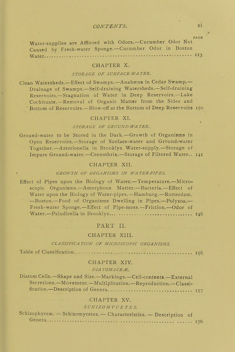 Water-supplies are Afflicted with Odors.—Cucumber Odor Not Caused by Fresh-water Sponge.—Cucumber Odor in Boston Water 3 CHAPTER X. STORAGE OF SURFACE-WATER. Clean Watersheds.—Effect of Swamps.—Anabsena in Cedar Swamp.— Drainage of Swamps.—Self-draining Watersheds.—Self-draining Reservoirs.—Stagnation of Water in Deep Reservoirs.—Lake Cochituate.—Removal of Organic Matter from the Sides and ' Bottom of Reservoirs.—Blow-off at the Bottom of Deep Reservoirs 150 CHAPTER XI. STORAGE OF GROUND-WATER. Ground-water to be Stored in the Dark.—Growth of Organisms in Open Reservoirs.—Storage of Surface-water and Ground-water Together.—Asterionella in Brooklyn Water-supply.—Storage of Impure Ground-water.—Crenothrix.—Storage of Filtered Water.. 141 CHAPTER XII. GROWTH OF ORGANISMS IN WATER-PIFES. Effect of Pipes upon the Biology of Water.—Temperature.—Micro- scopic Organisms.—Amorphous Matter.—Bacteria.—Effect of Water upon the Biology of Water-pipes.—Hamburg.—Rotterdam. —Boston.—Food of Organisms Dwelling in Pipes.—Polyzoa.— Fresh-water Sponge.—Effect of Pipe-moss.—Friction.—Odor of Water.—Paludicella in Brooklyn 146 PART II. CHAPTER XIII. CLASSIFICATION OF MICROSCOPIC ORGANISMS. Table of Classification 156 CHAPTER XIV. DIA TO MA CE^S. Diatom Cells.—Shape and Size.—Markings.—Cell-contents.—External Secretions.—Movement.—Multiplication.—Reproduction.—Classi- fication.—Description of Genera 157 CHAPTER XV. SCHIZOMYCE TES. Schizophycea;. — Schizomycetes. — Characteristics. — Description of Genera jyg