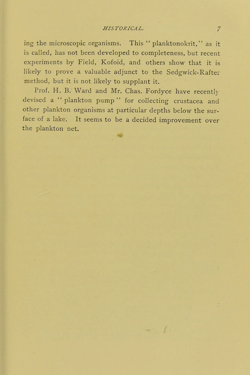 ing the microscopic organisms. This  planktonokrit, as it is called, has not been developed to completeness, but recent experiments by Field, Kofoid, and others show that it is likely to prove a valuable adjunct to the Sedgwick-Rafter method, but it is not likely to supplant it. Prof. H. B. Ward and Mr. Chas. Fordyce have recently devised a plankton pump for collecting Crustacea and other plankton organisms at particular depths below the sur- face of a lake. It seems to be a decided improvement over the plankton net.