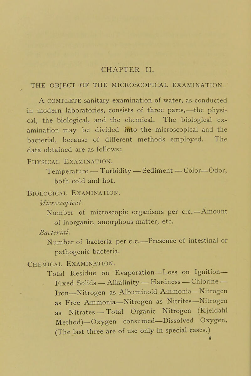 CHAPTER II. THE OBJECT OF THE MICROSCOPICAL EXAMINATION. A COMPLETE sanitary examination of water, as conducted in modern laboratories, consists of three parts,—the physi- cal, the biological, and the chemical. The biological ex- amination may be divided into the microscopical and the bacterial, because of different methods employed. The data obtained are as follows: Physical Examination. Temperature — Turbidity — Sediment — Color—Odor, both cold and hot. Biological Examination. Microscopical. Number of microscopic organisms per c.c.—Amount of inorganic, amorphous matter, etc. Bacterial. Number of bacteria per c.c.—Presence of intestinal or pathogenic bacteria. Chemical Examination. Total Residue on Evaporation—Loss on Ignition— Fixed Solids — Alkalinity — Hardness — Chlorine — Iron Nitrogen as Albuminoid Ammonia—Nitrogen as Free Ammonia—Nitrogen as Nitrites—Nitrogen as Nitrates —Total Organic Nitrogen (Kjeldahl Method)—Oxygen consumed—Dissolved Oxygen. (The last three are of use only in special cases.) &