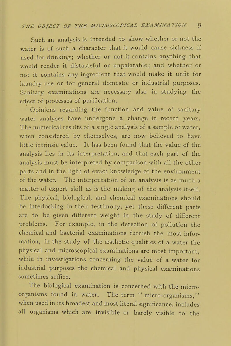 Such an analysis is intended to show whether or not the water is of such a character that it would cause sickness if used for drinking; whether or not it contains anything that would render it distasteful or unpalatable; and whether or not it contains any ingredient that would make it unfit for laundry use or for general domestic or industrial purposes. Sanitary examinations are necessary also in studying the effect of processes of purification. Opinions regarding the function and value of sanitary water analyses have undergone a change in recent years. The numerical results of a single analysis of a sample of water, when considered by themselves, are now believed to have little intrinsic value. It has been found that the value of the analysis lies in its interpretation, and that each part of the analysis must be interpreted by comparison with all the other parts and in the light of exact knowledge of the environment of the water. The interpretation of an analysis is as much a matter of expert skill as is the making of the analysis itself. The physical, biological, and chemical examinations should be interlocking in their testimony, yet these different parts are to be given different weight in the study of different problems. For example, in the detection of pollution the chemical and bacterial examinations furnish the most infor- mation, in the study of the aesthetic qualities of a water the physical and microscopical examinations are most important, while in investigations concerning the value of a water for industrial purposes the chemical and physical examinations sometimes suffice. The biological examination is concerned with the micro- organisms found in water. The term  micro-organisms, when used in its broadest and most literal significance, includes all organisms which are invisible or barely visible to the