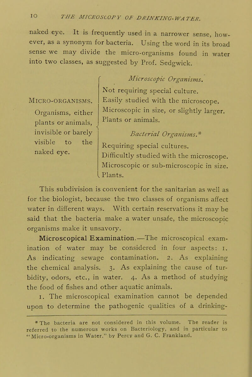 naked eye. It is frequently used in a narrower sense, how- ever, as a synonym for bacteria. Using the word in its broad sense we may divide the micro-organisms found in water into two classes, as suggested by Prof. Sedgwick. Micro-organisms. Organisms, either plants or animals, invisible or barely visible to the naked eye. Microscopic Organisms. Not requiring special culture. Easily studied with the microscope. Microscopic in size, or slightly larger. Plants or animals. Bacterial Organisms * Requiring special cultures. Difficultly studied with the microscope. Microscopic or sub-microscopic in size. Plants. This subdivision is convenient for the sanitarian as well as for the biologist, because the two classes of organisms affect water in different ways. With certain reservations it may be said that the bacteria make a water unsafe, the microscopic organisms make it unsavory. Microscopical Examination.—The microscopical exam- ination of water may be considered in four aspects: i. As indicating sewage contamination. 2. As explaining the chemical analysis. 3. As explaining the cause of tur- bidity, odors, etc., in water. 4. As a method of studying the food of fishes and other aquatic animals. 1. The microscopical examination cannot be depended upon to determine the pathogenic qualities of a drinking- * The bacteria are not considered in this volume. The reader is referred to the numerous works on Bacteriology, and in particular to Micro-organisms in Water. by Percy and G. C. Frankland.